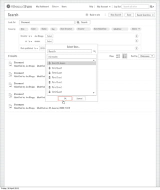 My Dashboard         Sites        Users                             Help      My Account          Log Out   Search all sites



        Search                                                                                                >     Back to site          New Search          Save           Saved Searches
                                                                                        Search saved successfully

        Look For        Document                                                                         Search


        Focus by        Site           Kind        Name        Tag         Date Created             Creator              Date Modified      Modifier                 More


                        Creator is        Joe Bloggs      Select                                                                                                         X

                               or is     <none>           Select                                                                                                         X

                                                                                        Select User...
                        Date published is        15/01/2009                                                                                                             X
                                                             Gareth
        5 results                                          32 results                                                                    View                      Sort by      Relevance


               Document                                            Gareth Jones
               Modified by: Joe Bloggs        Modified on: 24 Januray 2009, 10:15
                                                                   First Last
               Document                                            First Last
               Modified by: Joe Bloggs        Modified on: 24 Januray 2009, 10:15
                                                                   First Last

               Document                                            First Last
               Modified by: Joe Bloggs        Modified on: 24 Januray 2009, 10:15
                                                              First Last
                                                                   First Last
               Document
               Modified by: Joe Bloggs        Modified on: 24 Januray 2009, 10:15
                                                                          OK                      Cancel

               Document
               Modified by: Joe Bloggs        Modified on: 24 Januray 2009, 10:15




Friday, 30 April 2010
 