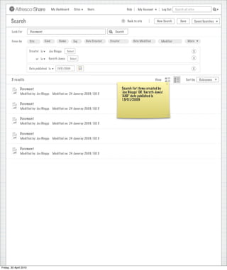 My Dashboard         Sites    Users                            Help       My Account          Log Out   Search all sites



        Search                                                                                           >      Back to site          New Search          Save           Saved Searches
                                                                                    Search saved successfully

        Look For        Document                                                                   Search


        Focus by        Site           Kind        Name        Tag         Date Created        Creator              Date Modified       Modifier                 More


                        Creator is        Joe Bloggs      Select                                                                                                     X

                               or is     Gareth Jones        Select                                                                                                  X


                        Date published is        15/01/2009                                                                                                         X


        5 results                                                                                                                    View                      Sort by      Relevance


               Document                                                                                  Search for items created by
               Modified by: Joe Bloggs        Modified on: 24 Januray 2009, 10:15                        ‘Joe Bloggs’ OR ‘Gareth Jones’
                                                                                                         ‘AND’ date published is
                                                                                                         15/01/2009
               Document
               Modified by: Joe Bloggs        Modified on: 24 Januray 2009, 10:15


               Document
               Modified by: Joe Bloggs        Modified on: 24 Januray 2009, 10:15


               Document
               Modified by: Joe Bloggs        Modified on: 24 Januray 2009, 10:15


               Document
               Modified by: Joe Bloggs        Modified on: 24 Januray 2009, 10:15




Friday, 30 April 2010
 
