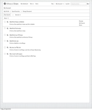 My Dashboard      Sites        Users     Help   My Account   Log Out   Search all sites


      My Account

      My Profile |      Saved Searches   |   Change Password

       New Search        |   Selected

       Select

                                                                                                                               Rename
                  Modified Today in Mobile
                                                                                                                               Edit Search
                  Criteria: Date modified is today and Site is Mobile
                                                                                                                               Delete

                  Modified Yesterday
                  Criteria: Date modified is today


                  Modified Last 30 days
                  Criteria: Date modified is within last 30 days


                  Modified by me
                  Criteria: Modifier is Joe Bloggs


                  My docs in PM site
                  Criteria: Creator is Joe Bloggs and Site is Product Marketing


                  My recent wiki pages
                  Criteria: Creator is Joe Bloggs and Kind is Wiki Page




Friday, 30 April 2010
 