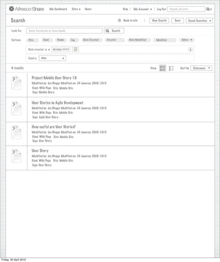 My Dashboard    Sites    Users                             Help      My Account          Log Out   Search all sites



        Search                                                                                    >   Back to site            New Search          Save           Saved Searches


        Look For        Enter keywords or leave blank                                      Search


        Options         Site        Kind        Name      Tag      Date Created         Creator              Date Modified      Modifier                 More


                        Date created is      DD/MM/YYYY                                                                                                           X

                        Kind is   Wiki


        4 results                                                                                                            View                      Sort by        Relevance


                          Project Mobile User Story 10
                          Modified by: Joe Bloggs Modified on: 24 Januray 2009, 10:15
                           Kind: Wiki Page Site: Mobile Site
                           Tags: Mobile Story


                          User Stories in Agile Development
                          Modified by: Joe Bloggs Modified on: 24 Januray 2009, 10:15
                          Kind: Wiki Page Site: Mobile Site
                          Tags: Agile User Story


                          How useful are User Stories?
                          Modified by: Joe Bloggs Modified on: 24 Januray 2009, 10:15
                          Kind: Wiki Page Site: Mobile Site
                          Tags: User Story


                          User Story
                          Modified by: Joe Bloggs Modified on: 24 Januray 2009, 10:15
                          Kind: Wiki Page Site: Mobile Site
                          Tags: User Story




Friday, 30 April 2010
 