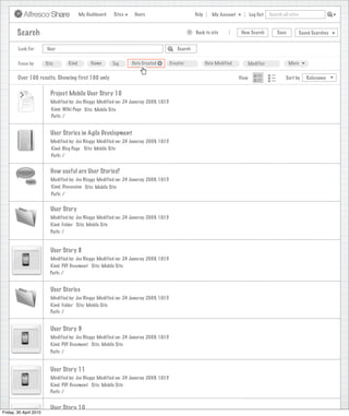 My Dashboard   Sites    Users                             Help      My Account          Log Out   Search all sites



        Search                                                                                    >   Back to site            New Search          Save           Saved Searches


        Look For        User                                                               Search


        Focus by        Site         Kind        Name      Tag     Date Created +       Creator              Date Modified      Modifier                 More


        Over 100 results. Showing first 100 only                                                                             View                      Sort by      Relevance


                          Project Mobile User Story 10
                          Modified by: Joe Bloggs Modified on: 24 Januray 2009, 10:15
                           Kind: Wiki Page Site: Mobile Site
                           Path: /


                          User Stories in Agile Development
                          Modified by: Joe Bloggs Modified on: 24 Januray 2009, 10:15
                          Kind: Blog Page Site: Mobile Site
                          Path: /


                          How useful are User Stories?
                          Modified by: Joe Bloggs Modified on: 24 Januray 2009, 10:15
                          Kind: Discussion Site: Mobile Site
                           Path: /


                          User Story
                          Modified by: Joe Bloggs Modified on: 24 Januray 2009, 10:15
                          Kind: Folder Site: Mobile Site
                          Path: /


                          User Story 8
                          Modified by: Joe Bloggs Modified on: 24 Januray 2009, 10:15
                          Kind: PDF Document Site: Mobile Site
                          Path: /


                          User Stories
                          Modified by: Joe Bloggs Modified on: 24 Januray 2009, 10:15
                          Kind: Folder Site: Mobile Site
                          Path: /


                          User Story 9
                          Modified by: Joe Bloggs Modified on: 24 Januray 2009, 10:15
                          Kind: PDF Document Site: Mobile Site
                          Path: /


                          User Story 11
                          Modified by: Joe Bloggs Modified on: 24 Januray 2009, 10:15
                          Kind: PDF Document Site: Mobile Site
                          Path: /


                          User Story 10
Friday, 30 April 2010
 