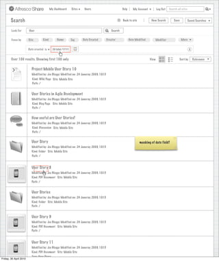 My Dashboard    Sites    Users                             Help      My Account          Log Out   Search all sites



        Search                                                                                    >   Back to site            New Search          Save           Saved Searches


        Look For        User                                                               Search


        Focus by        Site        Kind        Name      Tag      Date Created         Creator              Date Modified      Modifier                 More


                        Date created is      DD/MM/YYYY                                                                                                           X


        Over 100 results. Showing first 100 only                                                                             View                      Sort by        Relevance


                          Project Mobile User Story 10
                          Modified by: Joe Bloggs Modified on: 24 Januray 2009, 10:15
                           Kind: Wiki Page Site: Mobile Site
                           Path: /


                          User Stories in Agile Development
                          Modified by: Joe Bloggs Modified on: 24 Januray 2009, 10:15
                          Kind: Blog Page Site: Mobile Site
                          Path: /


                          How useful are User Stories?
                          Modified by: Joe Bloggs Modified on: 24 Januray 2009, 10:15
                          Kind: Discussion Site: Mobile Site
                          Path: /


                          User Story                                                                                 masking of date field?
                          Modified by: Joe Bloggs Modified on: 24 Januray 2009, 10:15
                          Kind: Folder Site: Mobile Site
                          Path: /


                          User Story 8
                          Modified by: Joe Bloggs Modified on: 24 Januray 2009, 10:15
                          Kind: PDF Document Site: Mobile Site
                          Path: /


                          User Stories
                          Modified by: Joe Bloggs Modified on: 24 Januray 2009, 10:15
                          Kind: Folder Site: Mobile Site
                          Path: /


                          User Story 9
                          Modified by: Joe Bloggs Modified on: 24 Januray 2009, 10:15
                          Kind: PDF Document Site: Mobile Site
                          Path: /


                          User Story 11
                          Modified by: Joe Bloggs Modified on: 24 Januray 2009, 10:15
                          Kind: PDF Document Site: Mobile Site
                          Tags: User Story
Friday, 30 April 2010
 