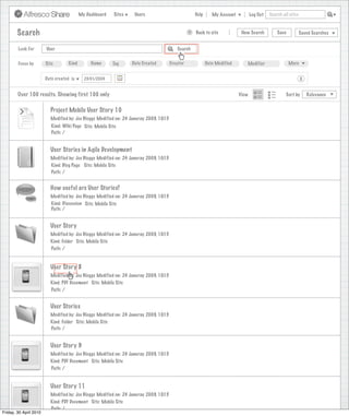 My Dashboard    Sites    Users                             Help      My Account          Log Out   Search all sites



        Search                                                                                    >   Back to site            New Search          Save           Saved Searches


        Look For        User                                                               Search


        Focus by        Site        Kind        Name      Tag      Date Created         Creator              Date Modified      Modifier                 More


                        Date created is      23/01/2009                                                                                                          X


        Over 100 results. Showing first 100 only                                                                             View                      Sort by       Relevance


                          Project Mobile User Story 10
                          Modified by: Joe Bloggs Modified on: 24 Januray 2009, 10:15
                           Kind: Wiki Page Site: Mobile Site
                           Path: /


                          User Stories in Agile Development
                          Modified by: Joe Bloggs Modified on: 24 Januray 2009, 10:15
                          Kind: Blog Page Site: Mobile Site
                          Path: /


                          How useful are User Stories?
                          Modified by: Joe Bloggs Modified on: 24 Januray 2009, 10:15
                          Kind: Discussion Site: Mobile Site
                          Path: /


                          User Story
                          Modified by: Joe Bloggs Modified on: 24 Januray 2009, 10:15
                          Kind: Folder Site: Mobile Site
                          Path: /


                          User Story 8
                          Modified by: Joe Bloggs Modified on: 24 Januray 2009, 10:15
                          Kind: PDF Document Site: Mobile Site
                          Path: /


                          User Stories
                          Modified by: Joe Bloggs Modified on: 24 Januray 2009, 10:15
                          Kind: Folder Site: Mobile Site
                          Path: /


                          User Story 9
                          Modified by: Joe Bloggs Modified on: 24 Januray 2009, 10:15
                          Kind: PDF Document Site: Mobile Site
                          Path: /


                          User Story 11
                          Modified by: Joe Bloggs Modified on: 24 Januray 2009, 10:15
                          Kind: PDF Document Site: Mobile Site
                          Path: /
Friday, 30 April 2010
 