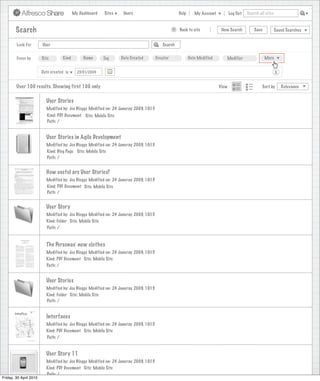 My Dashboard   Sites    Users                              Help      My Account          Log Out   Search all sites



        Search                                                                                    >   Back to site            New Search          Save           Saved Searches


        Look For        User                                                               Search


        Focus by        Site        Kind        Name      Tag     Date Created          Creator              Date Modified      Modifier                 More


                        Date created is      23/01/2009                                                                                                          X


        Over 100 results. Showing first 100 only                                                                             View                      Sort by       Relevance


                          User Stories
                          Modified by: Joe Bloggs Modified on: 24 Januray 2009, 10:15
                           Kind: PDF Document Site: Mobile Site
                           Path: /


                          User Stories in Agile Development
                          Modified by: Joe Bloggs Modified on: 24 Januray 2009, 10:15
                          Kind: Blog Page Site: Mobile Site
                          Path: /


                          How useful are User Stories?
                          Modified by: Joe Bloggs Modified on: 24 Januray 2009, 10:15
                          Kind: PDF Document Site: Mobile Site
                          Path: /


                          User Story
                          Modified by: Joe Bloggs Modified on: 24 Januray 2009, 10:15
                          Kind: Folder Site: Mobile Site
                          Path: /


                          The Personas’ new clothes
                          Modified by: Joe Bloggs Modified on: 24 Januray 2009, 10:15
                          Kind: PDF Document Site: Mobile Site
                          Path: /


                          User Stories
                          Modified by: Joe Bloggs Modified on: 24 Januray 2009, 10:15
                          Kind: Folder Site: Mobile Site
                          Path: /


                          Interfaces
                          Modified by: Joe Bloggs Modified on: 24 Januray 2009, 10:15
                          Kind: PDF Document Site: Mobile Site
                          Path: /


                          User Story 11
                          Modified by: Joe Bloggs Modified on: 24 Januray 2009, 10:15
                          Kind: PDF Document Site: Mobile Site
                          Path: /
Friday, 30 April 2010
 