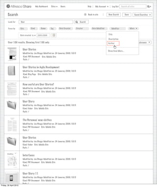 My Dashboard   Sites    Users                              Help      My Account        Log Out   Search all sites



        Search                                                                                    >   Back to site            New Search         Save          Saved Searches


        Look For        User                                                               Search


        Focus by        Site        Kind        Name      Tag     Date Created          Creator              Date Modified       Modifier               More


                        Date created is                                                                                       Title
                                             23/01/2009                                                                                                        X
                                                                                                                              Description
        Over 100 results. Showing first 100 only                                                                             View
                                                                                                                              Author                 Sort by       Relevance


                          User Stories                                                                                       Show Even More...
                          Modified by: Joe Bloggs Modified on: 24 Januray 2009, 10:15
                           Kind: PDF Document Site: Mobile Site
                           Path: /


                          User Stories in Agile Development
                          Modified by: Joe Bloggs Modified on: 24 Januray 2009, 10:15
                          Kind: Blog Page Site: Mobile Site
                          Path: /


                          How useful are User Stories?
                          Modified by: Joe Bloggs Modified on: 24 Januray 2009, 10:15
                          Kind: PDF Document Site: Mobile Site
                          Path: /


                          User Story
                          Modified by: Joe Bloggs Modified on: 24 Januray 2009, 10:15
                          Kind: Folder Site: Mobile Site
                          Path: /


                          The Personas’ new clothes
                          Modified by: Joe Bloggs Modified on: 24 Januray 2009, 10:15
                          Kind: PDF Document Site: Mobile Site
                          Path: /


                          User Stories
                          Modified by: Joe Bloggs Modified on: 24 Januray 2009, 10:15
                          Kind: Folder Site: Mobile Site
                          Path: /


                          Interfaces
                          Modified by: Joe Bloggs Modified on: 24 Januray 2009, 10:15
                          Kind: PDF Document Site: Mobile Site
                          Path: /


                          User Story 11
                          Modified by: Joe Bloggs Modified on: 24 Januray 2009, 10:15
                          Kind: PDF Document Site: Mobile Site
                          Path: /
Friday, 30 April 2010
 