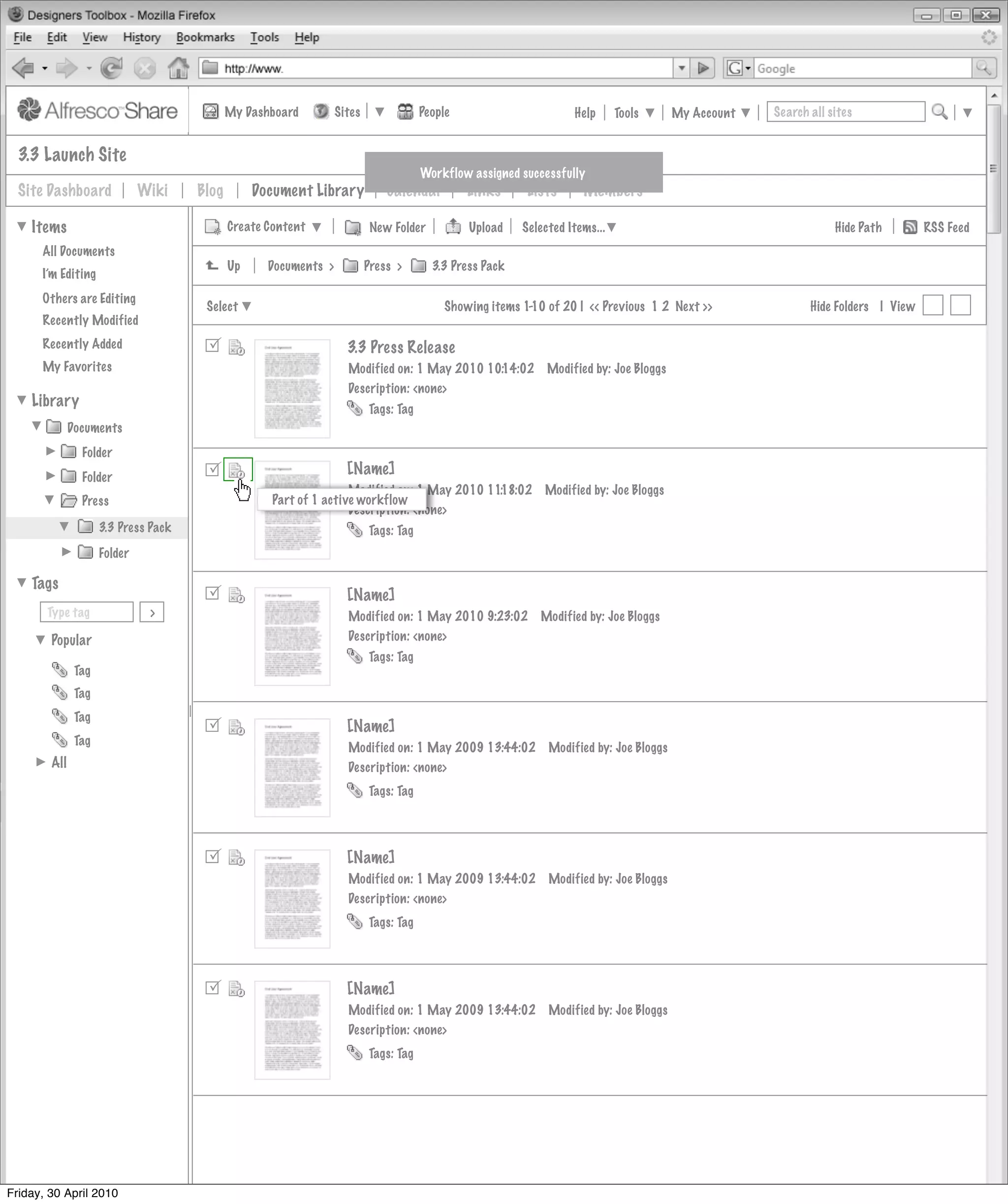 My Dashboard         Sites               People                       Help      Tools      My Account   Search all sites


  3.3 Launch Site
                                                                                      Workflow assigned successfully
  Site Dashboard              Wiki    Blog        Document Library            Calendar         Links      Lists      Members

    Items                                    Create Content                New Folder          Upload    Selected Items...                                       Hide Path        RSS Feed
      All Documents
                                             Up     Documents >           Press >       3.3 Press Pack
      I’m Editing
      Others are Editing
                                       Select                                              Showing items 1-10 of 20 | << Previous 1 2 Next >>               Hide Folders | View
      Recently Modified
      Recently Added                                               3.3 Press Release
      My Favorites                                                  Modified on: 1 May 2010 10:14:02          Modified by: Joe Bloggs
                                                                    Description: <none>
    Library                                                               Tags: Tag
              Documents
                Folder
                Folder                                             [Name]
                                                                    Modified on: 1 May 2010 11:18:02         Modified by: Joe Bloggs
                Press                                Part of 1 active workflow
                                                                    Description: <none>
                     3.3 Press Pack                                       Tags: Tag
                     Folder

    Tags
                                                                   [Name]
       Type tag                >                                    Modified on: 1 May 2010 9:23:02         Modified by: Joe Bloggs
        Popular                                                     Description: <none>
                                                                          Tags: Tag
               Tag
               Tag
               Tag
                                                                   [Name]
               Tag
                                                                    Modified on: 1 May 2009 13:44:02          Modified by: Joe Bloggs
        All                                                         Description: <none>
                                                                          Tags: Tag




                                                                   [Name]
                                                                    Modified on: 1 May 2009 13:44:02          Modified by: Joe Bloggs
                                                                    Description: <none>
                                                                          Tags: Tag




                                                                   [Name]
                                                                    Modified on: 1 May 2009 13:44:02          Modified by: Joe Bloggs
                                                                    Description: <none>
                                                                          Tags: Tag




Friday, 30 April 2010
 