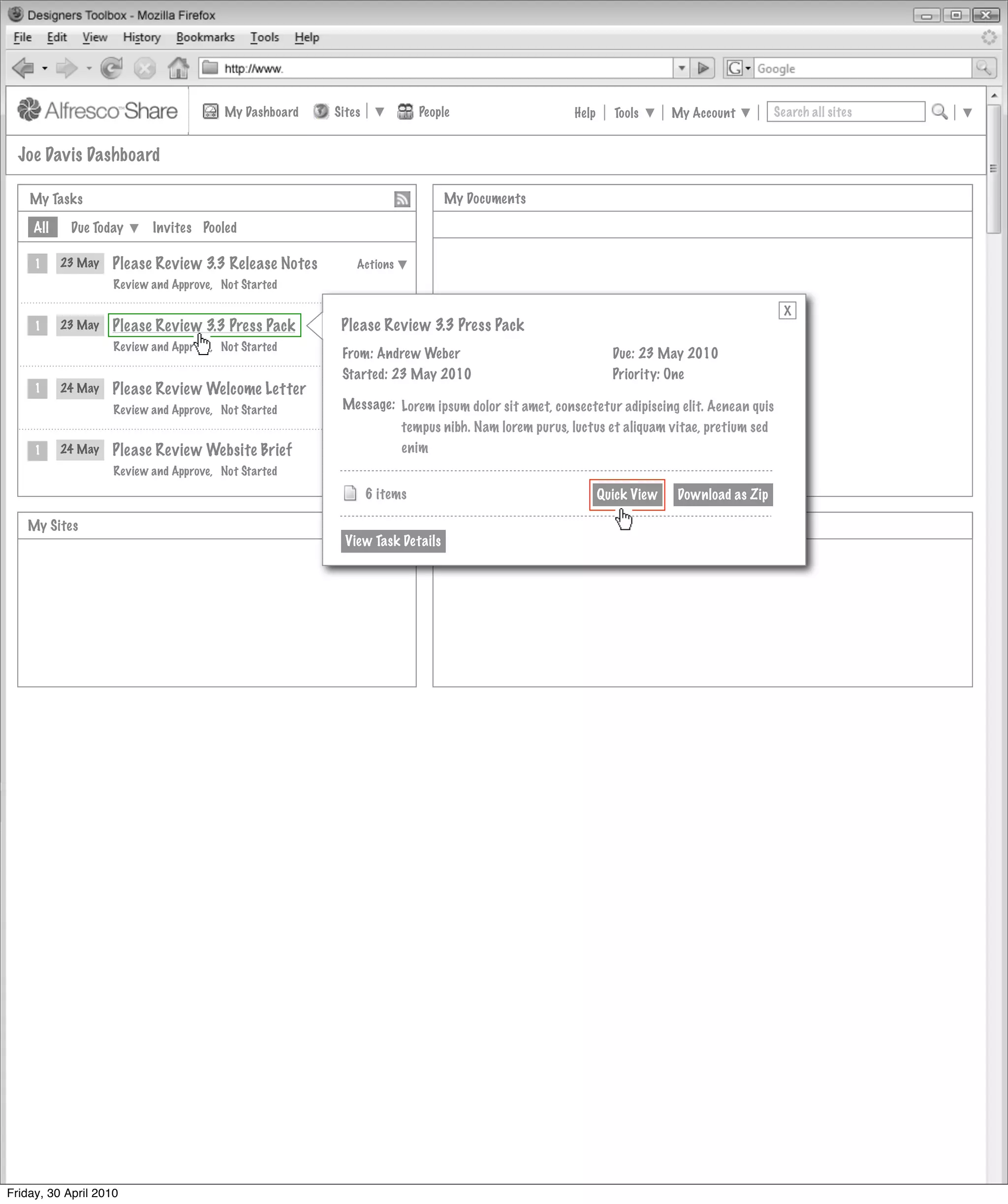 My Dashboard   Sites             People                   Help     Tools      My Account         Search all sites


  Joe Davis Dashboard

    My Tasks                                                                  My Documents

     All    Due Today      Invites Pooled

     1     23 May   Please Review 3.3 Release Notes         Actions
                    Review and Approve, Not Started

                                                                                                                                            X
     1     23 May   Please Review 3.3 Press Pack        Actions Review
                                                         Please
                                                             Actions         3.3 Press Pack
                    Review and Approve, Not Started
                                                          From: Andrew Weber                                Due: 23 May 2010
                                                          Started: 23 May 2010                              Priority: One
     1     24 May   Please Review Welcome Letter        Actions
                                                             Actions
                    Review and Approve, Not Started       Message: Lorem ipsum dolor sit amet, consectetur adipiscing elit. Aenean quis
                                                                     tempus nibh. Nam lorem purus, luctus et aliquam vitae, pretium sed
     1     24 May   Please Review Website Brief              Actions enim
                                                        Actions
                    Review and Approve, Not Started

                                                                6 items                                   Quick View   Download as Zip

   My Sites                                                            MyMy Site Activities
                                                                            Site Activities
                                                          View Task Details




Friday, 30 April 2010
 