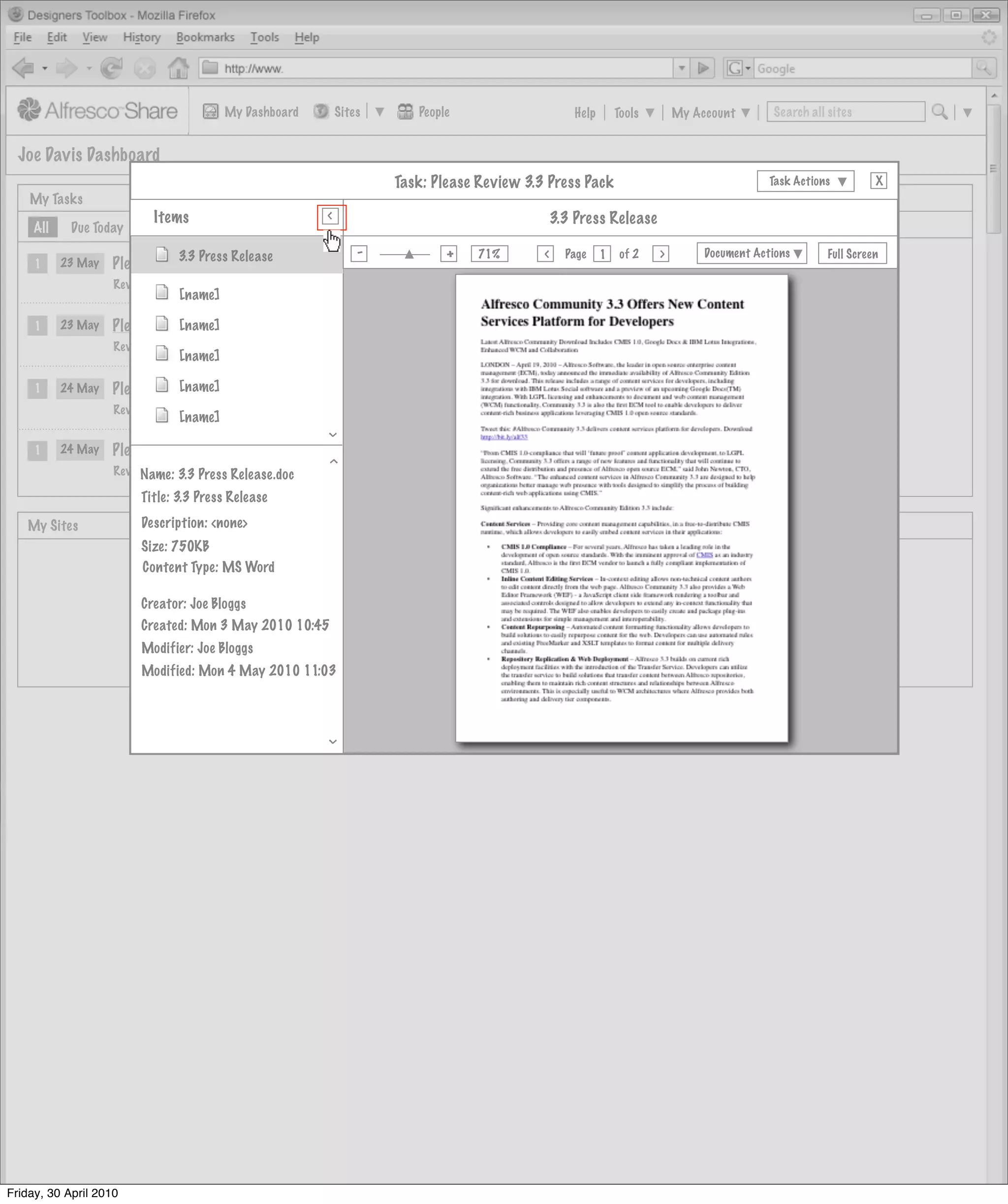 My Dashboard       Sites            People                      Help       Tools       My Account       Search all sites


  Joe Davis Dashboard
                                                                          Task: Please Review 3.3 Press Pack                                     Task Actions         X
    My Tasks                                            >                        My Documents
                           Items
                                                        >
                                                                                                      3.3 Press Release
     All    Due Today      Invites Pooled




                                                        >
                                                                -                 +
                                                                                       71%              Page         of 2   >        Document Actions       Full Screen
                                                                                                  >
                              3.3 Press Release                                                                 1
     1     23 May   Please Review 3.3 Release Notes             Actions
                    Review and Approve, Not Started
                                [name]

     1     23 May   Please Review 3.3 Press Pack
                              [name]                     Actions
                    Review and Approve, Not Started
                                [name]

     1     24 May             [name]
                    Please Review Welcome Letter         Actions
                                                              Actions
                    Review and Approve, Not Started
                                [name]
                                                                                                [to do: insert preview here]
                                                        >




     1     24 May   Please Review Website Brief          Actions
                                                              Actions
                                                        >




                    Review and Approve, Not Started
                         Name: 3.3 Press Release.doc
                         Title: 3.3 Press Release

   My Sites              Description: <none>                                     My Site Activities
                         Size: 750KB
                         Content Type: MS Word

                         Creator: Joe Bloggs
                         Created: Mon 3 May 2010 10:45
                         Modifier: Joe Bloggs
                         Modified: Mon 4 May 2010 11:03
                                                        >




Friday, 30 April 2010
 