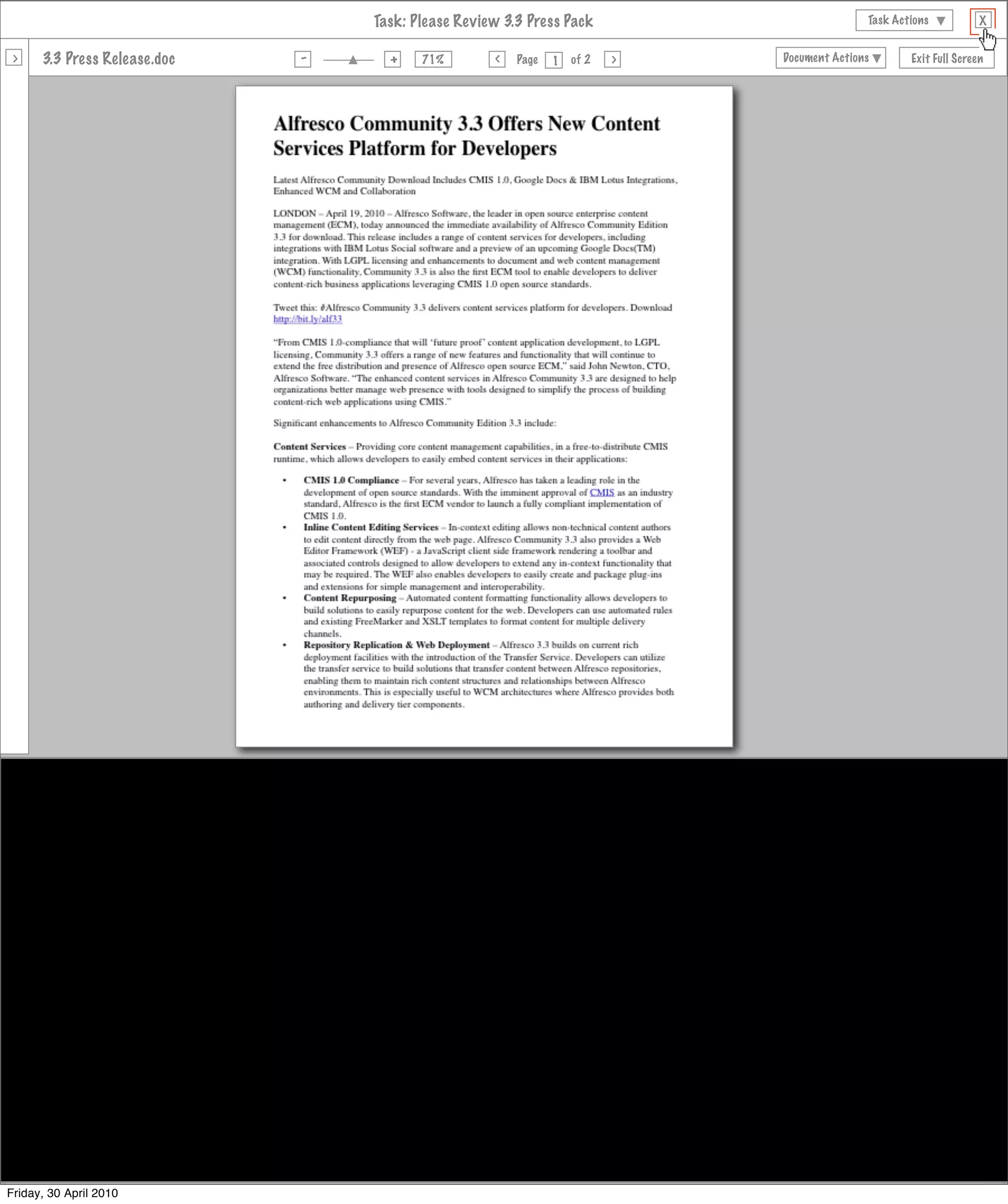 Task: Please Review 3.3 Press Pack                                                   Task Actions           X

                                                          -                +
 >      3.3 Press Release.doc                                                                                         >                     Document Actions          Exit Full Screen
                                                                                              >
                                                                                 71%                Page   1   of 2



                                           My Dashboard          Sites          People                         Help   Tools   My Account   Search all sites


     Joe Bloggs Dashboard

      My Tasks                                                                 My Documents

       All     Due Today      Invites Pooled

      23 Apr     Please Review 3.3 Release Notes              Actions
                 Review and Approve, Not Started


      24 Apr     Please Review 3.3 Press Pack                 Actions
                 Review and Approve, Not Started


      24 Apr     Please Review Welcome Letter                 Actions
                 Review and Approve, Not Started


      24 Apr     Please Review Website Brief                  Actions
                 Review and Approve, Not Started



      My Sites                                                                 My Site Activities




Friday, 30 April 2010
 