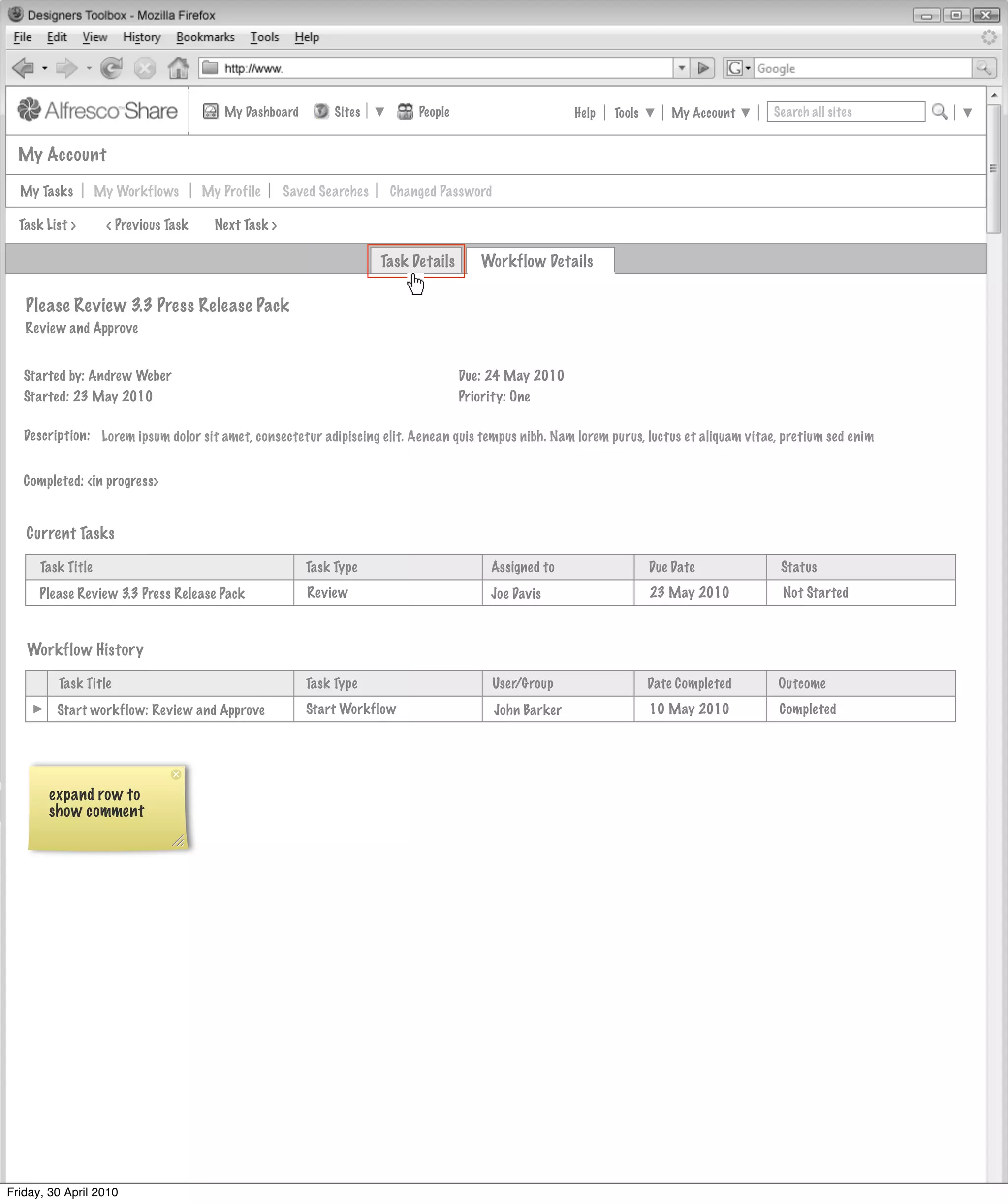My Dashboard         Sites          People                      Help   Tools       My Account   Search all sites


  My Account

  My Tasks         My Workflows       My Profile      Saved Searches    Changed Password

  Task List >       < Previous Task     Next Task >

                                                                       Task Details      Workflow Details

   Please Review 3.3 Press Release Pack
   Review and Approve


   Started by: Andrew Weber                                                           Due: 24 May 2010
   Started: 23 May 2010                                                               Priority: One

   Description: Lorem ipsum dolor sit amet, consectetur adipiscing elit. Aenean quis tempus nibh. Nam lorem purus, luctus et aliquam vitae, pretium sed enim


   Completed: <in progress>


   Current Tasks

      Task Title                                         Task Type                        Assigned to                   Due Date           Status
      Please Review 3.3 Press Release Pack               Review                           Joe Davis                     23 May 2010        Not Started



   Workflow History

         Task Title                                      Task Type                         User/Group                   Date Completed    Outcome
         Start workflow: Review and Approve              Start Workflow                    John Barker                  10 May 2010       Completed




       expand row to
       show comment




Friday, 30 April 2010
 