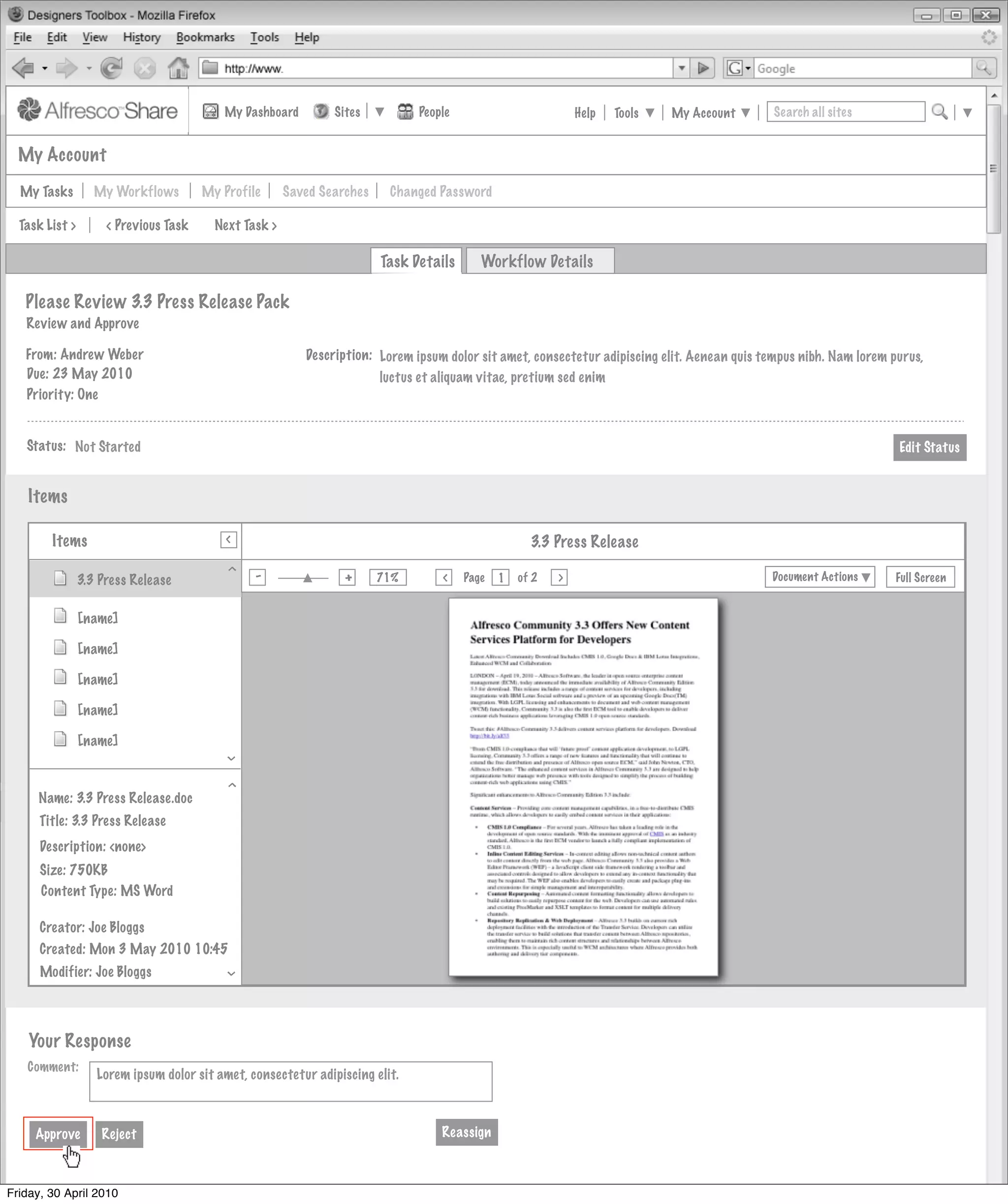 My Dashboard         Sites          People                         Help   Tools   My Account        Search all sites


  My Account

  My Tasks         My Workflows        My Profile      Saved Searches    Changed Password

  Task List >        < Previous Task     Next Task >

                                                                        Task Details      Workflow Details

   Please Review 3.3 Press Release Pack
   Review and Approve

   From: Andrew Weber                                     Description: Lorem ipsum dolor sit amet, consectetur adipiscing elit. Aenean quis tempus nibh. Nam lorem purus,
   Due: 23 May 2010                                                    luctus et aliquam vitae, pretium sed enim
   Priority: One


   Status: Not Started                                                                                                                                              Edit Status


    Items
                                           >
        Items
                                           >
                                                                                                    3.3 Press Release
        Invites Pooled
                                          >




                                                -                +
                                                                        71%            Page       of 2   >                                   Document Actions       Full Screen
                                                                                  >
                3.3 Press Release                                                             1
                                                Actions
                         Not Started
                [name]

                [name]                     Actions
                         Not Started
                [name]

                [name]                     Actions
                                                Actions
                         Not Started
                [name]
                                          >




                                           Actions
                                                Actions
                                          >




                   Not Started
     Name: 3.3 Press Release.doc
      Title: 3.3 Press Release
      Description: <none>                                       My Site Activities
      Size: 750KB
      Content Type: MS Word

      Creator: Joe Bloggs
      Created: Mon 3 May 2010 10:45
      Modifier: Joe Bloggs
                                          >




    Your Response
   Comment:
                   Lorem ipsum dolor sit amet, consectetur adipiscing elit.



     Approve        Reject                                                        Reassign



Friday, 30 April 2010
 