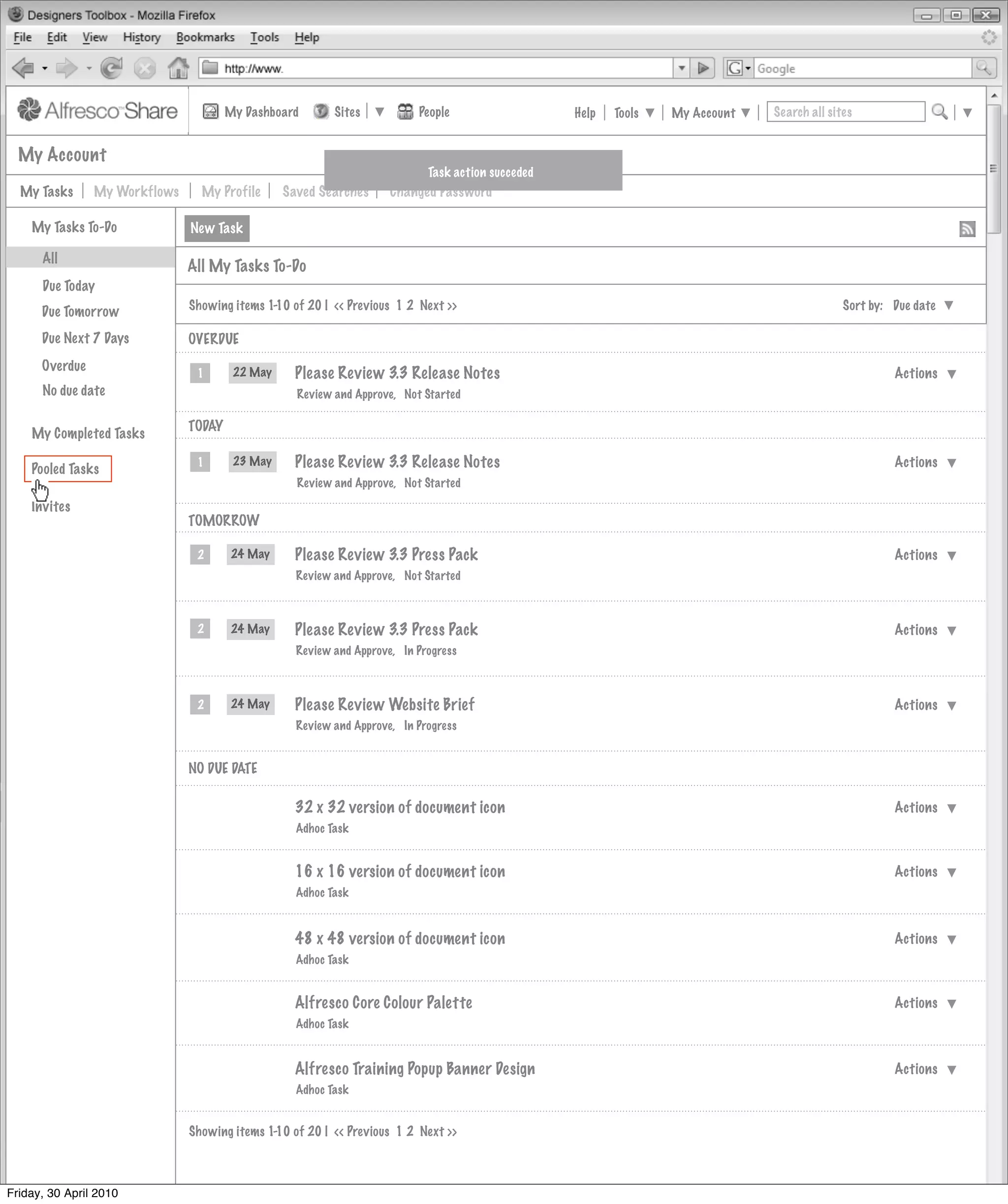 My Dashboard       Sites           People                   Help   Tools   My Account   Search all sites


  My Account
                                                                            Task action succeded
  My Tasks      My Workflows     My Profile      Saved Searches      Changed Password

    My Tasks To-Do             New Task

      All
                               All My Tasks To-Do
      Due Today
                               Showing items 1-10 of 20 | << Previous 1 2 Next >>                                                            Sort by: Due date
      Due Tomorrow
      Due Next 7 Days          OVERDUE
      Overdue                   1       22 May     Please Review 3.3 Release Notes                                                                    Actions
      No due date                                  Review and Approve, Not Started

                               TODAY
    My Completed Tasks

    Pooled Tasks
                                1       23 May     Please Review 3.3 Release Notes                                                                    Actions
                                                   Review and Approve, Not Started

    Invites
                               TOMORROW

                                2       24 May     Please Review 3.3 Press Pack                                                                       Actions
                                                   Review and Approve, Not Started



                                2       24 May     Please Review 3.3 Press Pack                                                                       Actions
                                                   Review and Approve, In Progress



                                2       24 May     Please Review Website Brief                                                                        Actions
                                                   Review and Approve, In Progress


                               NO DUE DATE

                                                   32 x 32 version of document icon                                                                   Actions
                                                   Adhoc Task


                                                   16 x 16 version of document icon                                                                   Actions
                                                   Adhoc Task



                                                   48 x 48 version of document icon                                                                   Actions
                                                   Adhoc Task


                                                   Alfresco Core Colour Palette                                                                       Actions
                                                   Adhoc Task


                                                   Alfresco Training Popup Banner Design                                                              Actions
                                                   Adhoc Task


                               Showing items 1-10 of 20 | << Previous 1 2 Next >>



Friday, 30 April 2010
 