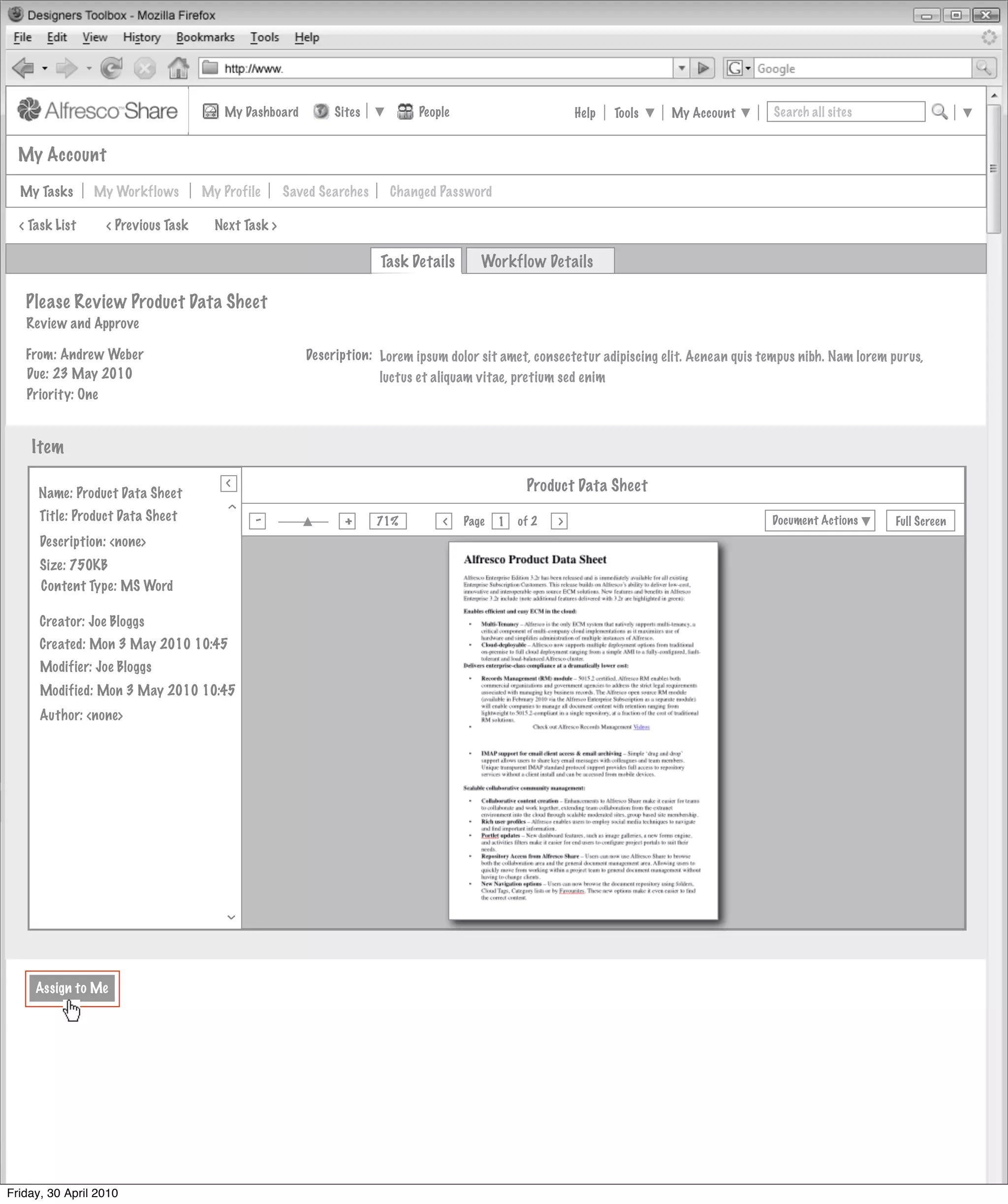 My Dashboard         Sites          People                         Help   Tools   My Account        Search all sites


  My Account

  My Tasks      My Workflows          My Profile      Saved Searches    Changed Password

  < Task List     < Previous Task       Next Task >

                                                                       Task Details      Workflow Details

   Please Review Product Data Sheet
   Review and Approve

   From: Andrew Weber                                    Description: Lorem ipsum dolor sit amet, consectetur adipiscing elit. Aenean quis tempus nibh. Nam lorem purus,
   Due: 23 May 2010                                                   luctus et aliquam vitae, pretium sed enim
   Priority: One


    Item
                                          >
                                          >
     Name: Product Data Sheet                                                                     Product Data Sheet
       Invites Pooled
                                         >




     Title: Product Data Sheet                 -                +
                                                                       71%
                                                                                 >
                                                                                      Page   1   of 2   >                                   Document Actions       Full Screen
                                               Actions
      Description: <none>
                        Not Started
      Size: 750KB
      Content Type: MS Word
                                          Actions
                        Not Started
      Creator: Joe Bloggs
      Created: Mon 3 May 2010 10:45
                                          Actions
                                               Actions
      Modifier: Joe Bloggs
                        Not Started
      Modified: Mon 3 May 2010 10:45
      Author: <none>                      Actions
                                               Actions
                        Not Started



                                                               My Site Activities
                                         >




     Assign to Me




Friday, 30 April 2010
 
