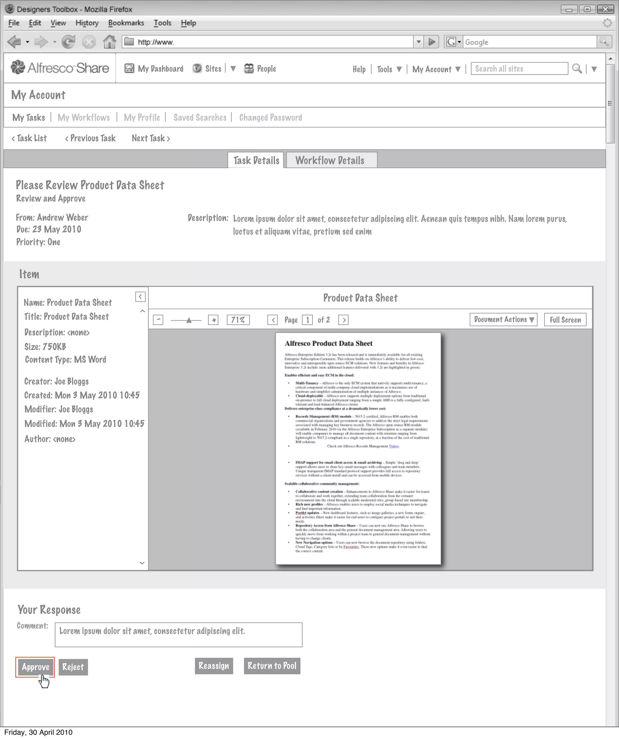 My Dashboard         Sites            People                         Help   Tools   My Account      Search all sites


  My Account

  My Tasks      My Workflows          My Profile      Saved Searches    Changed Password

  < Task List     < Previous Task       Next Task >

                                                                       Task Details        Workflow Details

   Please Review Product Data Sheet
   Review and Approve

   From: Andrew Weber                                    Description: Lorem ipsum dolor sit amet, consectetur adipiscing elit. Aenean quis tempus nibh. Nam lorem purus,
   Due: 23 May 2010                                                   luctus et aliquam vitae, pretium sed enim
   Priority: One


    Item
                                          >
                                          >
     Name: Product Data Sheet                                                                       Product Data Sheet
       Invites Pooled
                                         >




     Title: Product Data Sheet                 -                +
                                                                       71%
                                                                                   >
                                                                                        Page   1   of 2   >                                 Document Actions       Full Screen
                                               Actions
      Description: <none>
                        Not Started
      Size: 750KB
      Content Type: MS Word
                                          Actions
                        Not Started
      Creator: Joe Bloggs
      Created: Mon 3 May 2010 10:45
                                          Actions
                                               Actions
      Modifier: Joe Bloggs
                        Not Started
      Modified: Mon 3 May 2010 10:45
      Author: <none>                      Actions
                                               Actions
                        Not Started



                                                               My Site Activities
                                         >




    Your Response
   Comment:
                Lorem ipsum dolor sit amet, consectetur adipiscing elit.



     Approve     Reject                                     Reassign         Return to Pool




Friday, 30 April 2010
 