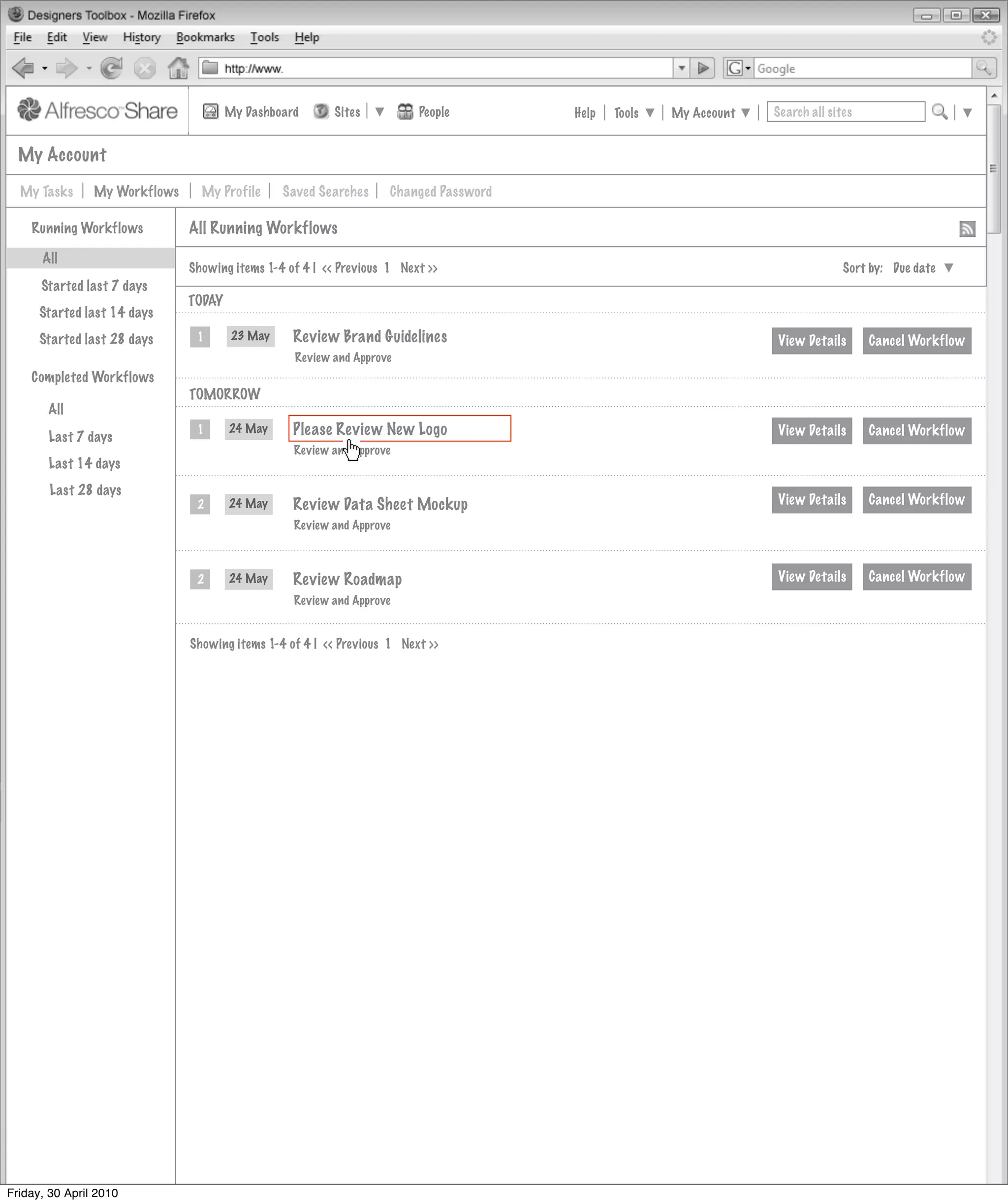 My Dashboard       Sites          People        Help   Tools   My Account   Search all sites


  My Account

  My Tasks      My Workflows     My Profile      Saved Searches     Changed Password

    Running Workflows          All Running Workflows
      All
                               Showing items 1-4 of 4 | << Previous 1 Next >>                                                    Sort by: Due date
      Started last 7 days
                               TODAY
      Started last 14 days
      Started last 28 days      1       23 May    Review Brand Guidelines                                          View Details       Cancel Workflow
                                                   Review and Approve
    Completed Workflows
                               TOMORROW
       All

       Last 7 days
                                1      24 May     Please Review New Logo                                           View Details       Cancel Workflow
                                                  Review and Approve
       Last 14 days
        Last 28 days
                                2      24 May     Review Data Sheet Mockup                                         View Details       Cancel Workflow
                                                  Review and Approve



                                2      24 May     Review Roadmap                                                   View Details       Cancel Workflow
                                                  Review and Approve


                               Showing items 1-4 of 4 | << Previous 1 Next >>




Friday, 30 April 2010
 