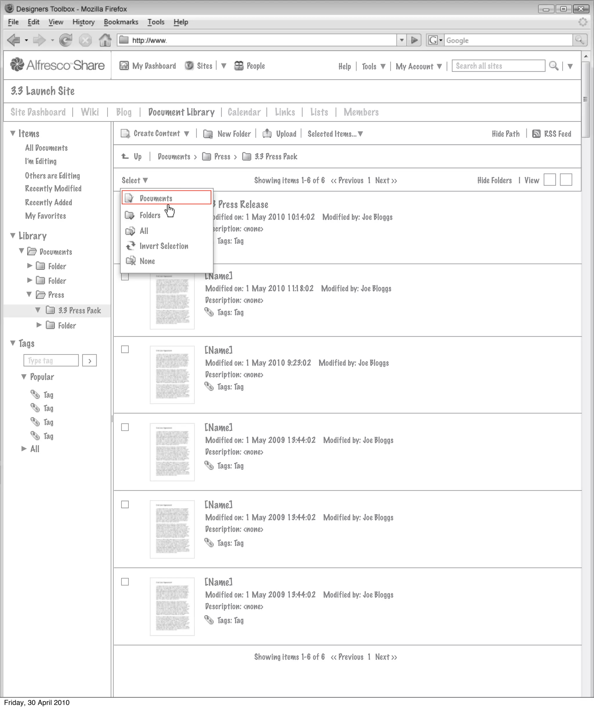 My Dashboard            Sites               People                       Help      Tools      My Account   Search all sites


  3.3 Launch Site
  Site Dashboard              Wiki    Blog           Document Library            Calendar         Links     Lists       Members

    Items                                    Create Content                   New Folder          Upload    Selected Items...                                       Hide Path        RSS Feed
      All Documents
                                             Up        Documents >           Press >       3.3 Press Pack
      I’m Editing
      Others are Editing
                                       Select                                              Showing items 1-6 of 6 << Previous 1 Next >>                        Hide Folders | View
      Recently Modified
                                               Documents
      Recently Added                                                   3.3 Press Release
      My Favorites                             Folders                 Modified on: 1 May 2010 10:14:02          Modified by: Joe Bloggs
                                               All                     Description: <none>
    Library                                                                  Tags: Tag
                                               Invert Selection
              Documents
                                               None
                Folder
                Folder
                                                                       [Name]
                                                                       Modified on: 1 May 2010 11:18:02         Modified by: Joe Bloggs
                Press
                                                                       Description: <none>
                     3.3 Press Pack                                          Tags: Tag
                     Folder

    Tags
                                                                       [Name]
       Type tag                >                                       Modified on: 1 May 2010 9:23:02         Modified by: Joe Bloggs
        Popular                                                        Description: <none>
                                                                             Tags: Tag
               Tag
               Tag
               Tag
                                                                       [Name]
               Tag
                                                                       Modified on: 1 May 2009 13:44:02          Modified by: Joe Bloggs
        All                                                            Description: <none>
                                                                             Tags: Tag




                                                                       [Name]
                                                                       Modified on: 1 May 2009 13:44:02          Modified by: Joe Bloggs
                                                                       Description: <none>
                                                                             Tags: Tag




                                                                       [Name]
                                                                       Modified on: 1 May 2009 13:44:02          Modified by: Joe Bloggs
                                                                       Description: <none>
                                                                             Tags: Tag



                                                                                           Showing items 1-6 of 6 << Previous 1 Next >>




Friday, 30 April 2010
 