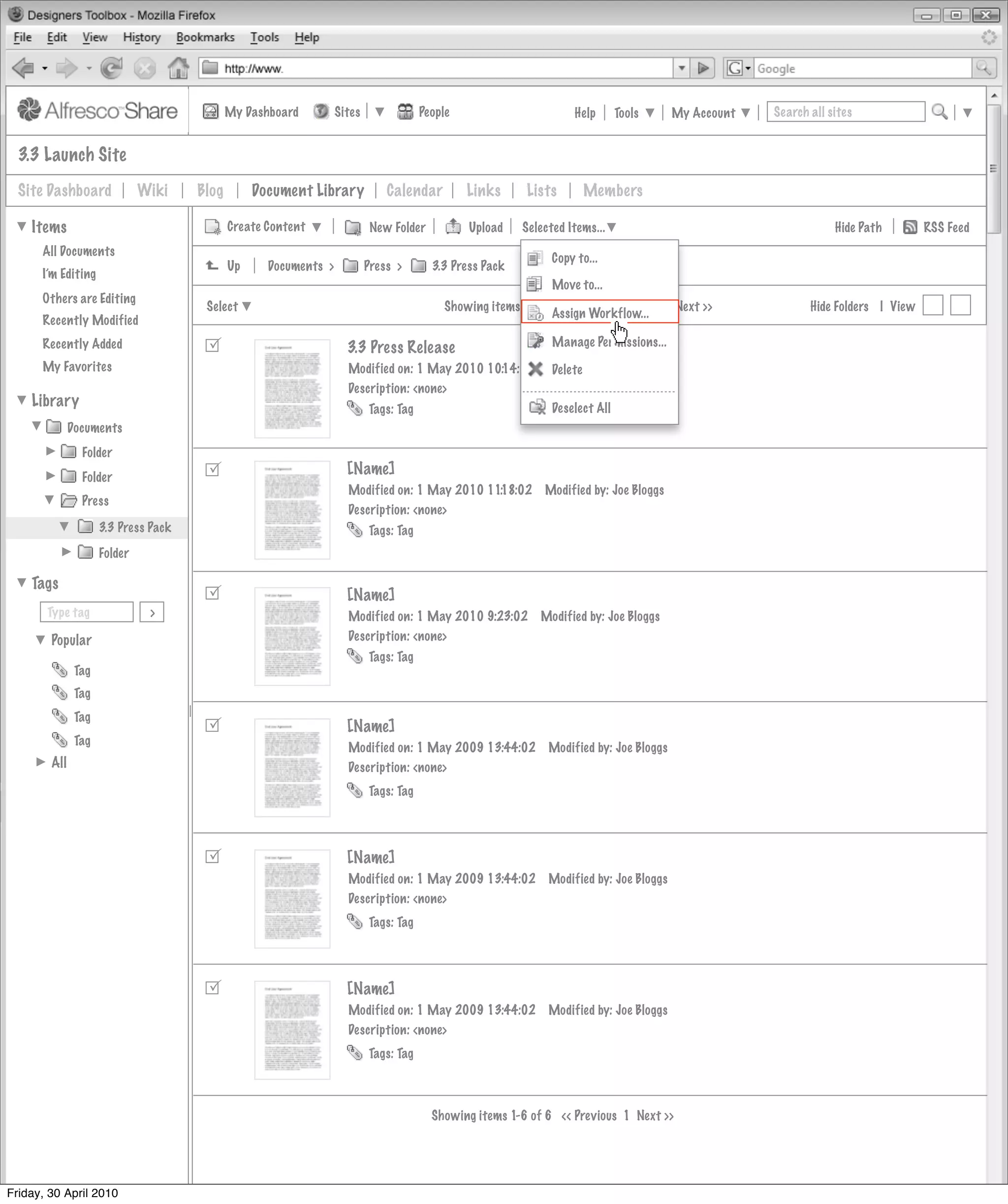 My Dashboard         Sites               People                       Help       Tools     My Account   Search all sites


  3.3 Launch Site
  Site Dashboard              Wiki    Blog        Document Library            Calendar         Links      Lists      Members

    Items                                    Create Content                New Folder          Upload    Selected Items...                                       Hide Path        RSS Feed
      All Documents
                                                                                                               Copy to...
                                             Up     Documents >           Press >       3.3 Press Pack
      I’m Editing
                                                                                                               Move to...
      Others are Editing
                                       Select                                              Showing items 1-10 of 20 | << Previous 1 2 Next >>               Hide Folders | View
                                                                                                              Assign Workflow...
      Recently Modified
      Recently Added                                                                                          Manage Permissions...
                                                                    3.3 Press Release
      My Favorites                                                  Modified on: 1 May 2010 10:14:02          Modified by: Joe Bloggs
                                                                                                              Delete
                                                                    Description: <none>
    Library                                                               Tags: Tag                            Deselect All
              Documents
                Folder
                Folder                                             [Name]
                                                                    Modified on: 1 May 2010 11:18:02         Modified by: Joe Bloggs
                Press
                                                                    Description: <none>
                     3.3 Press Pack                                       Tags: Tag
                     Folder

    Tags
                                                                   [Name]
       Type tag                >                                    Modified on: 1 May 2010 9:23:02         Modified by: Joe Bloggs
        Popular                                                     Description: <none>
                                                                          Tags: Tag
               Tag
               Tag
               Tag
                                                                   [Name]
               Tag
                                                                    Modified on: 1 May 2009 13:44:02          Modified by: Joe Bloggs
        All                                                         Description: <none>
                                                                          Tags: Tag




                                                                   [Name]
                                                                    Modified on: 1 May 2009 13:44:02          Modified by: Joe Bloggs
                                                                    Description: <none>
                                                                          Tags: Tag




                                                                   [Name]
                                                                    Modified on: 1 May 2009 13:44:02          Modified by: Joe Bloggs
                                                                    Description: <none>
                                                                          Tags: Tag



                                                                                        Showing items 1-6 of 6 << Previous 1 Next >>




Friday, 30 April 2010
 