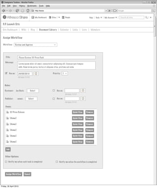 My Dashboard   Sites             People                    Help   Tools   My Account   Search all sites


  3.3 Launch Site
  Site Dashboard           Wiki          Blog       Document Library      Calendar        Links    Lists    Members


  Assign Workflow

  Workflow:        Review and Approve



                                                                 >
     Title:             Please Review 3.3 Press Pack

     Message:
                        Lorem ipsum dolor sit amet, consectetur adipiscing elit. Aenean quis tempus
                        nibh. Nam lorem purus, luctus et aliquam vitae, pretium sed enim

        Due on:      24/05/2010                                Priority:    1
                                                                                 >




                      DD/MM/YYYY



    Roles:

    Reviewer:      Joe Davis         Select                            Due on:
                                                                                 DD/MM/YYYY

    Publisher:       <none>         Select                             Due on:
                                                                                 DD/MM/YYYY

     Items:

            3.3 Press Release                                                             Quick View   Remove

            [Name]                                                                        Quick View   Remove

            [Name]                                                                        Quick View   Remove

            [Name]                                                                        Quick View   Remove

            [Name]                                                                        Quick View   Remove

            [Name]                                                                        Quick View   Remove


      Add


     Other Options:

         Notify me when each task is completed                           Notify me when the workflow is completed




     Assign Workflow            Cancel




Friday, 30 April 2010
 