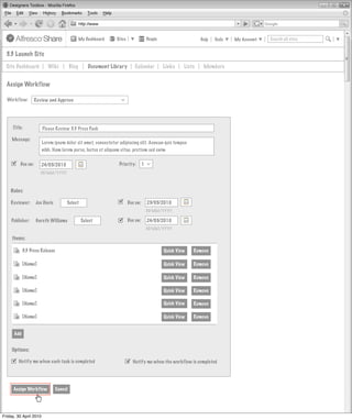 My Dashboard   Sites                 People                    Help   Tools   My Account   Search all sites


  3.3 Launch Site
  Site Dashboard           Wiki          Blog       Document Library       Calendar           Links    Lists    Members


  Assign Workflow

  Workflow:        Review and Approve



                                                                 >
     Title:             Please Review 3.3 Press Pack

     Message:
                        Lorem ipsum dolor sit amet, consectetur adipiscing elit. Aenean quis tempus
                        nibh. Nam lorem purus, luctus et aliquam vitae, pretium sed enim

        Due on:      24/05/2010                                Priority:        1
                                                                                     >



                      DD/MM/YYYY



    Roles:

    Reviewer:      Joe Davis         Select                           Due on:       23/05/2010
                                                                                     DD/MM/YYYY

    Publisher:     Gareth Williams               Select               Due on:       24/05/2010
                                                                                     DD/MM/YYYY

     Items:

            3.3 Press Release                                                                 Quick View   Remove

            [Name]                                                                            Quick View   Remove

            [Name]                                                                            Quick View   Remove

            [Name]                                                                            Quick View   Remove

            [Name]                                                                            Quick View   Remove

            [Name]                                                                            Quick View   Remove


      Add


     Options:

      Notify me when each task is completed                            Notify me when the workflow is completed



     Assign Workflow            Cancel




Friday, 30 April 2010
 