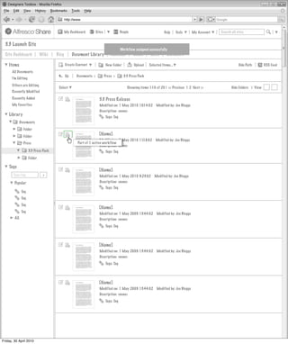 My Dashboard         Sites               People                       Help      Tools      My Account   Search all sites


  3.3 Launch Site
                                                                                      Workflow assigned successfully
  Site Dashboard              Wiki    Blog        Document Library            Calendar         Links      Lists      Members

    Items                                    Create Content                New Folder          Upload    Selected Items...                                       Hide Path        RSS Feed
      All Documents
                                             Up     Documents >           Press >       3.3 Press Pack
      I’m Editing
      Others are Editing
                                       Select                                              Showing items 1-10 of 20 | << Previous 1 2 Next >>               Hide Folders | View
      Recently Modified
      Recently Added                                               3.3 Press Release
      My Favorites                                                  Modified on: 1 May 2010 10:14:02          Modified by: Joe Bloggs
                                                                    Description: <none>
    Library                                                               Tags: Tag
              Documents
                Folder
                Folder                                             [Name]
                                                                    Modified on: 1 May 2010 11:18:02         Modified by: Joe Bloggs
                Press                                Part of 1 active workflow
                                                                    Description: <none>
                     3.3 Press Pack                                       Tags: Tag
                     Folder

    Tags
                                                                   [Name]
       Type tag                >                                    Modified on: 1 May 2010 9:23:02         Modified by: Joe Bloggs
        Popular                                                     Description: <none>
                                                                          Tags: Tag
               Tag
               Tag
               Tag
                                                                   [Name]
               Tag
                                                                    Modified on: 1 May 2009 13:44:02          Modified by: Joe Bloggs
        All                                                         Description: <none>
                                                                          Tags: Tag




                                                                   [Name]
                                                                    Modified on: 1 May 2009 13:44:02          Modified by: Joe Bloggs
                                                                    Description: <none>
                                                                          Tags: Tag




                                                                   [Name]
                                                                    Modified on: 1 May 2009 13:44:02          Modified by: Joe Bloggs
                                                                    Description: <none>
                                                                          Tags: Tag




Friday, 30 April 2010
 