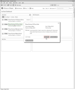 My Dashboard   Sites             People                   Help     Tools      My Account         Search all sites


  Joe Davis Dashboard

    My Tasks                                                                  My Documents

     All    Due Today      Invites Pooled

     1     23 May   Please Review 3.3 Release Notes         Actions
                    Review and Approve, Not Started

                                                                                                                                            X
     1     23 May   Please Review 3.3 Press Pack        Actions Review
                                                         Please
                                                             Actions         3.3 Press Pack
                    Review and Approve, Not Started
                                                          From: Andrew Weber                                Due: 23 May 2010
                                                          Started: 23 May 2010                              Priority: One
     1     24 May   Please Review Welcome Letter        Actions
                                                             Actions
                    Review and Approve, Not Started       Message: Lorem ipsum dolor sit amet, consectetur adipiscing elit. Aenean quis
                                                                     tempus nibh. Nam lorem purus, luctus et aliquam vitae, pretium sed
     1     24 May   Please Review Website Brief              Actions enim
                                                        Actions
                    Review and Approve, Not Started

                                                                6 items                                   Quick View   Download as Zip

   My Sites                                                            MyMy Site Activities
                                                                            Site Activities
                                                          View Task Details




Friday, 30 April 2010
 