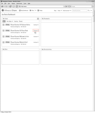 My Dashboard   Sites         People                   Help   Tools   My Account   Search all sites


  Joe Davis Dashboard

    My Tasks                                                              My Documents

     All    Due Today      Invites Pooled

     1     23 May   Please Review 3.3 Release Notes         Actions
                    Review and Approve, Not Started


     1     23 May   Please Review 3.3 Press Pack            Actions
                    Review and Approve, Not Started


     1     24 May   Please Review Welcome Letter            Actions
                    Review and Approve, Not Started


     1     24 May   Please Review Website Brief             Actions
                    Review and Approve, Not Started



   My Sites                                                               My Site Activities




Friday, 30 April 2010
 