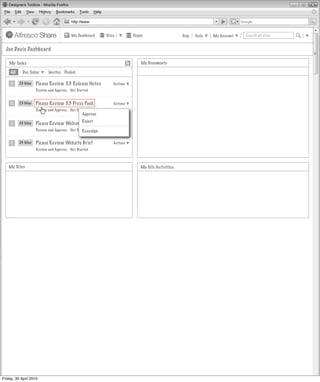 My Dashboard     Sites         People                   Help   Tools   My Account   Search all sites


  Joe Davis Dashboard

    My Tasks                                                                My Documents

     All    Due Today      Invites Pooled

     1     23 May   Please Review 3.3 Release Notes           Actions
                    Review and Approve, Not Started


     1     23 May   Please Review 3.3 Press Pack              Actions
                    Review and Approve, Not Started
                                               Approve

     1     24 May   Please Review WelcomeReject
                                          Letter              Actions
                    Review and Approve, Not Started
                                               Reassign

     1     24 May   Please Review Website Brief               Actions
                    Review and Approve, Not Started



   My Sites                                                                 My Site Activities




Friday, 30 April 2010
 