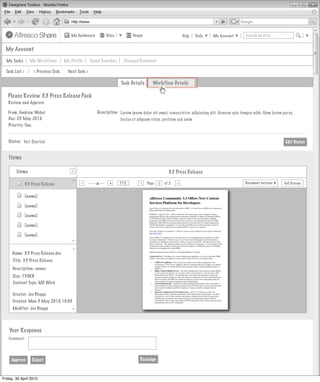 My Dashboard         Sites          People                         Help   Tools   My Account        Search all sites


  My Account

  My Tasks         My Workflows        My Profile      Saved Searches    Changed Password

  Task List >        < Previous Task     Next Task >

                                                                        Task Details      Workflow Details

   Please Review 3.3 Press Release Pack
   Review and Approve

   From: Andrew Weber                                     Description: Lorem ipsum dolor sit amet, consectetur adipiscing elit. Aenean quis tempus nibh. Nam lorem purus,
   Due: 23 May 2010                                                    luctus et aliquam vitae, pretium sed enim
   Priority: One


   Status: Not Started                                                                                                                                              Edit Status


    Items
                                           >
        Items
                                           >
                                                                                                    3.3 Press Release
        Invites Pooled
                                          >




                                                -                +
                                                                        71%            Page       of 2   >                                   Document Actions       Full Screen
                                                                                  >
                3.3 Press Release                                                             1
                                                Actions
                         Not Started
                [name]

                [name]                     Actions
                         Not Started
                [name]

                [name]                     Actions
                                                Actions
                         Not Started
                [name]
                                          >




                                           Actions
                                                Actions
                                          >




                   Not Started
     Name: 3.3 Press Release.doc
      Title: 3.3 Press Release
      Description: <none>                                       My Site Activities
      Size: 750KB
      Content Type: MS Word

      Creator: Joe Bloggs
      Created: Mon 3 May 2010 10:45
      Modifier: Joe Bloggs
                                          >




    Your Response
   Comment:




     Approve        Reject                                                        Reassign



Friday, 30 April 2010
 