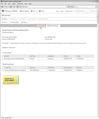 My Dashboard         Sites          People                      Help   Tools       My Account   Search all sites


  My Account

  My Tasks         My Workflows       My Profile      Saved Searches    Changed Password

  Task List >       < Previous Task     Next Task >

                                                                       Task Details      Workflow Details

   Please Review 3.3 Press Release Pack
   Review and Approve


   Started by: Andrew Weber                                                           Due: 24 May 2010
   Started: 23 May 2010                                                               Priority: One

   Description: Lorem ipsum dolor sit amet, consectetur adipiscing elit. Aenean quis tempus nibh. Nam lorem purus, luctus et aliquam vitae, pretium sed enim


   Completed: <in progress>


   Current Tasks

      Task Title                                         Task Type                        Assigned to                   Due Date           Status
      Please Review 3.3 Press Release Pack               Review                           Joe Davis                     23 May 2010        Not Started



   Workflow History

         Task Title                                      Task Type                         User/Group                   Date Completed    Outcome
         Start workflow: Review and Approve              Start Workflow                    John Barker                  10 May 2010       Completed




       expand row to
       show comment




Friday, 30 April 2010
 