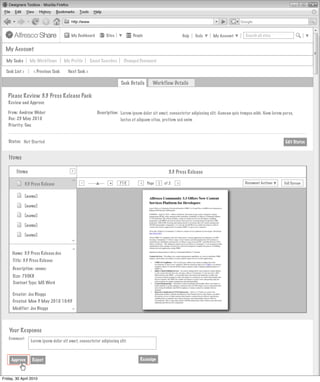 My Dashboard         Sites          People                         Help   Tools   My Account        Search all sites


  My Account

  My Tasks         My Workflows        My Profile      Saved Searches    Changed Password

  Task List >        < Previous Task     Next Task >

                                                                        Task Details      Workflow Details

   Please Review 3.3 Press Release Pack
   Review and Approve

   From: Andrew Weber                                     Description: Lorem ipsum dolor sit amet, consectetur adipiscing elit. Aenean quis tempus nibh. Nam lorem purus,
   Due: 23 May 2010                                                    luctus et aliquam vitae, pretium sed enim
   Priority: One


   Status: Not Started                                                                                                                                              Edit Status


    Items
                                           >
        Items
                                           >
                                                                                                    3.3 Press Release
        Invites Pooled
                                          >




                                                -                +
                                                                        71%            Page       of 2   >                                   Document Actions       Full Screen
                                                                                  >
                3.3 Press Release                                                             1
                                                Actions
                         Not Started
                [name]

                [name]                     Actions
                         Not Started
                [name]

                [name]                     Actions
                                                Actions
                         Not Started
                [name]
                                          >




                                           Actions
                                                Actions
                                          >




                   Not Started
     Name: 3.3 Press Release.doc
      Title: 3.3 Press Release
      Description: <none>                                       My Site Activities
      Size: 750KB
      Content Type: MS Word

      Creator: Joe Bloggs
      Created: Mon 3 May 2010 10:45
      Modifier: Joe Bloggs
                                          >




    Your Response
   Comment:
                   Lorem ipsum dolor sit amet, consectetur adipiscing elit.



     Approve        Reject                                                        Reassign



Friday, 30 April 2010
 