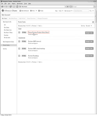 My Dashboard       Sites          People        Help   Tools   My Account   Search all sites


  My Account

  My Tasks      My Workflows     My Profile      Saved Searches     Changed Password

    My Tasks To-Do             Pooled Tasks
      All
                               Showing items 1-4 of 4 | << Previous 1 Next >>                                                    Sort by: Due date
      Due Today
                               TODAY
      Due Tomorrow
      Due Next 7 Days           1       23 May    Please Review Product Data Sheet                                                       Assign to me
                                                   Review and Approve
      Overdue
      No due date              TOMORROW

    My Completed Tasks          1      24 May     Review AWE icon set                                                                    Assign to me
                                                  Review and Approve
    Pooled Tasks

    Invites                     2      24 May     Review AWE visual mockup                                                               Assign to me
                                                  Review and Approve



                                2      24 May     Review Roadmap                                                                         Assign to me
                                                  Review and Approve


                               Showing items 1-4 of 4 | << Previous 1 Next >>




Friday, 30 April 2010
 