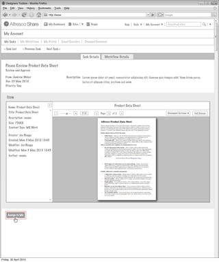 My Dashboard         Sites          People                         Help   Tools   My Account        Search all sites


  My Account

  My Tasks      My Workflows          My Profile      Saved Searches    Changed Password

  < Task List     < Previous Task       Next Task >

                                                                       Task Details      Workflow Details

   Please Review Product Data Sheet
   Review and Approve

   From: Andrew Weber                                    Description: Lorem ipsum dolor sit amet, consectetur adipiscing elit. Aenean quis tempus nibh. Nam lorem purus,
   Due: 23 May 2010                                                   luctus et aliquam vitae, pretium sed enim
   Priority: One


    Item
                                          >
                                          >
     Name: Product Data Sheet                                                                     Product Data Sheet
       Invites Pooled
                                         >




     Title: Product Data Sheet                 -                +
                                                                       71%
                                                                                 >
                                                                                      Page   1   of 2   >                                   Document Actions       Full Screen
                                               Actions
      Description: <none>
                        Not Started
      Size: 750KB
      Content Type: MS Word
                                          Actions
                        Not Started
      Creator: Joe Bloggs
      Created: Mon 3 May 2010 10:45
                                          Actions
                                               Actions
      Modifier: Joe Bloggs
                        Not Started
      Modified: Mon 3 May 2010 10:45
      Author: <none>                      Actions
                                               Actions
                        Not Started



                                                               My Site Activities
                                         >




     Assign to Me




Friday, 30 April 2010
 