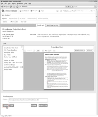 My Dashboard         Sites            People                         Help   Tools   My Account      Search all sites


  My Account

  My Tasks      My Workflows          My Profile      Saved Searches    Changed Password

  < Task List     < Previous Task       Next Task >

                                                                       Task Details        Workflow Details

   Please Review Product Data Sheet
   Review and Approve

   From: Andrew Weber                                    Description: Lorem ipsum dolor sit amet, consectetur adipiscing elit. Aenean quis tempus nibh. Nam lorem purus,
   Due: 23 May 2010                                                   luctus et aliquam vitae, pretium sed enim
   Priority: One


    Item
                                          >
                                          >
     Name: Product Data Sheet                                                                       Product Data Sheet
       Invites Pooled
                                         >




     Title: Product Data Sheet                 -                +
                                                                       71%
                                                                                   >
                                                                                        Page   1   of 2   >                                 Document Actions       Full Screen
                                               Actions
      Description: <none>
                        Not Started
      Size: 750KB
      Content Type: MS Word
                                          Actions
                        Not Started
      Creator: Joe Bloggs
      Created: Mon 3 May 2010 10:45
                                          Actions
                                               Actions
      Modifier: Joe Bloggs
                        Not Started
      Modified: Mon 3 May 2010 10:45
      Author: <none>                      Actions
                                               Actions
                        Not Started



                                                               My Site Activities
                                         >




    Your Response
   Comment:
                Lorem ipsum dolor sit amet, consectetur adipiscing elit.



     Approve     Reject                                     Reassign         Return to Pool




Friday, 30 April 2010
 