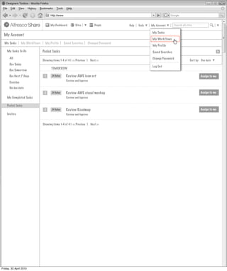 My Dashboard        Sites           People        Help   Tools   My Account        Search all sites

                                                                                                      My Tasks
  My Account
                                                                                                      My Workflows
  My Tasks      My Workflows     My Profile     Saved Searches      Changed Password
                                                                                                       My Profile
    My Tasks To-Do             Pooled Tasks                                                            Saved Searches
      All                                                                                             Change Password
                               Showing items 1-4 of 4 | << Previous 1 Next >>                                                         Sort by: Due date
      Due Today
                                                                                                      Log Out
                                      TOMORROW
      Due Tomorrow
      Due Next 7 Days           1     24 May      Review AWE icon set                                                                         Assign to me
                                                  Review and Approve
      Overdue
      No due date
                                2     24 May      Review AWE visual mockup                                                                    Assign to me
    My Completed Tasks                            Review and Approve


    Pooled Tasks
                                2     24 May      Review Roadmap                                                                              Assign to me
    Invites                                       Review and Approve


                               Showing items 1-4 of 4 | << Previous 1 Next >>




Friday, 30 April 2010
 