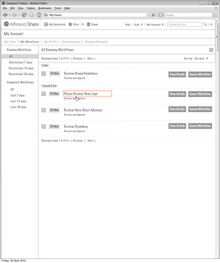 My Dashboard       Sites          People        Help   Tools   My Account   Search all sites


  My Account

  My Tasks      My Workflows     My Profile      Saved Searches     Changed Password

    Running Workflows          All Running Workflows
      All
                               Showing items 1-4 of 4 | << Previous 1 Next >>                                                    Sort by: Due date
      Started last 7 days
                               TODAY
      Started last 14 days
      Started last 28 days      1       23 May    Review Brand Guidelines                                          View Details       Cancel Workflow
                                                   Review and Approve
    Completed Workflows
                               TOMORROW
       All

       Last 7 days
                                1      24 May     Please Review New Logo                                           View Details       Cancel Workflow
                                                  Review and Approve
       Last 14 days
        Last 28 days
                                2      24 May     Review Data Sheet Mockup                                         View Details       Cancel Workflow
                                                  Review and Approve



                                2      24 May     Review Roadmap                                                   View Details       Cancel Workflow
                                                  Review and Approve


                               Showing items 1-4 of 4 | << Previous 1 Next >>




Friday, 30 April 2010
 
