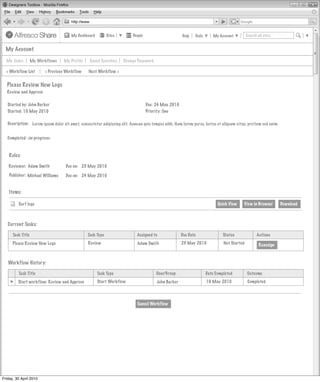 My Dashboard         Sites         People                      Help   Tools       My Account         Search all sites


  My Account

  My Tasks         My Workflows   My Profile     Saved Searches     Change Password

  < Workflow List        < Previous Workflow    Next Workflow >


  Please Review New Logo
  Review and Approve

   Started by: John Barker                                                         Due: 24 May 2010
   Started: 10 May 2010                                                            Priority: One

   Description: Lorem ipsum dolor sit amet, consectetur adipiscing elit. Aenean quis tempus nibh. Nam lorem purus, luctus et aliquam vitae, pretium sed enim


   Completed: <in progress>



    Roles:

   Reviewer: Adam Smith             Due on: 23 May 2010

    Publisher: Michael Williams     Due on: 24 May 2010


    Items:

         Surf logo                                                                                                         Quick View    View in Browser       Download



   Current Tasks:

      Task Title                                Task Type                   Assigned to               Due Date                Status               Actions
      Please Review New Logo                    Review                      Adam Smith                23 May 2010             Not Started           Reassign



   Workflow History:

         Task Title                                   Task Type                         User/Group                   Date Completed         Outcome
         Start workflow: Review and Approve           Start Workflow                    John Barker                  10 May 2010             Completed




                                                                            Cancel Workflow




Friday, 30 April 2010
 