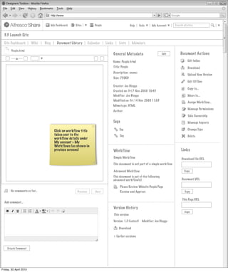 My Dashboard    Sites           People                           Help    Tools    My Account      Search all sites


  3.3 Launch Site
  Site Dashboard        Wiki   Blog       Document Library        Calendar     Links        Lists       Members

        People.html
                                                                                       General Metadata                         Edit        Document Actions
                                                                                   Name: People.html                                               Edit Inline
                                                                                       Title: People                                               Download
                                                                                       Description: <none>
                                                                                                                                                   Upload New Version
                                                                                       Size: 750KB
                                                                                                                                                   Edit Offline
                                                                                       Creator: Joe Bloggs
                                                                                                                                                   Copy to...
                                                                                       Created on: Fri 7 Nov 2008 10:45
                                                                                       Modifier: Joe Bloggs                                        Move to...
                                                                                       Modified on: Fri 14 Nov 2008 11:03
                                                                                                                                                   Assign Workflow...
                                                                                       Mimetype: HTML
                                                                                                                                                   Manage Permissions
                                                                                       Author:
                                                                                                                                                   Take Ownership
                                                                                   Tags                                                            Manage Aspects

                                        Click on workflow title                             Tag                                                    Change Type
                                        takes user to the                                   Tag                                                    Delete
                                        workflow details under
                                        My account > My
                                        Workflows (as shown in
                                        previous screens)                              Workflow                                              Links
                                                                                       Simple Workflow                                       Download File URL
                                                                                       This document is not part of a simple workflow

                                                                                       Advanced Workflow                                        Copy
                                                                                       This document is pat of the following
                                                                                       advanced workflow(s):                                  Document URL

                                                                                            Please Review Website People Page
       No comments so far...                           Previous       Next                  Review and Approve                                  Copy

                                                                                                                                              This Page URL
  Add comment...
                                                                                       Version History
                                                                                                                                                Copy
                                                                                       This version

                                                                                       Version: 1.2 (Latest)     Modifier: Joe Bloggs

                                                                                           Download

                                                                                       > Earlier versions


    Create Comment




Friday, 30 April 2010
 