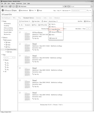 My Dashboard         Sites               People                       Help       Tools     My Account   Search all sites


  3.3 Launch Site
  Site Dashboard              Wiki    Blog        Document Library            Calendar         Links      Lists      Members

    Items                                    Create Content                New Folder          Upload    Selected Items...                                       Hide Path        RSS Feed
      All Documents
                                                                                                               Copy to...
                                             Up     Documents >           Press >       3.3 Press Pack
      I’m Editing
                                                                                                               Move to...
      Others are Editing
                                       Select                                              Showing items 1-10 of 20 | << Previous 1 2 Next >>               Hide Folders | View
                                                                                                              Assign Workflow...
      Recently Modified
      Recently Added                                                                                          Manage Permissions...
                                                                    3.3 Press Release
      My Favorites                                                  Modified on: 1 May 2010 10:14:02          Modified by: Joe Bloggs
                                                                                                              Delete
                                                                    Description: <none>
    Library                                                               Tags: Tag                            Deselect All
              Documents
                Folder
                Folder                                             [Name]
                                                                    Modified on: 1 May 2010 11:18:02         Modified by: Joe Bloggs
                Press
                                                                    Description: <none>
                     3.3 Press Pack                                       Tags: Tag
                     Folder

    Tags
                                                                   [Name]
       Type tag                >                                    Modified on: 1 May 2010 9:23:02         Modified by: Joe Bloggs
        Popular                                                     Description: <none>
                                                                          Tags: Tag
               Tag
               Tag
               Tag
                                                                   [Name]
               Tag
                                                                    Modified on: 1 May 2009 13:44:02          Modified by: Joe Bloggs
        All                                                         Description: <none>
                                                                          Tags: Tag




                                                                   [Name]
                                                                    Modified on: 1 May 2009 13:44:02          Modified by: Joe Bloggs
                                                                    Description: <none>
                                                                          Tags: Tag




                                                                   [Name]
                                                                    Modified on: 1 May 2009 13:44:02          Modified by: Joe Bloggs
                                                                    Description: <none>
                                                                          Tags: Tag



                                                                                        Showing items 1-6 of 6 << Previous 1 Next >>




Friday, 30 April 2010
 