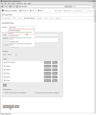My Dashboard         Sites         People                    Help   Tools   My Account   Search all sites


  3.3 Launch Site
  Site Dashboard          Wiki           Blog       Document Library          Calendar      Links    Lists    Members


  Assign Workflow

  Workflow:       Adhoc Task



                                                                       >
                  Review and Approve
                  Description of workflow will go here lorem ipsum
                  dolor set
     Title:
                  [workflow title]
     Message: Description of workflow will go here lorem ipsum
                  dolor set

                  [workflow title]
                 Description of workflow will go here lorem ipsum
         Due on: dolor set
                      DD/MM/YYYY


    Assignee:

     User:     <none>         Select


     Items:

            3.3 Press Release                                                               Quick View   Remove

             [Name]                                                                         Quick View   Remove

             [Name]                                                                         Quick View   Remove

             [Name]                                                                         Quick View   Remove

             [Name]                                                                         Quick View   Remove

             [Name]                                                                         Quick View   Remove


      Add


     Other Options:

        Notify me when each task is completed                                Notify me when the workflow is completed




     Assign Workflow            Cancel




Friday, 30 April 2010
 