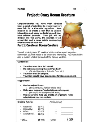 Name: Pd
Project: Crazy Ocean Creature
Congratulations! You have been selected
from a panel of scientists to create your very
own fish for a Charlotte aquarium. Your
mission is to create a fish that is unique,
interesting, and based on facts learned from
your science journals. Your job will be
divided into two parts, the creation of an
actual fish and a news article announcing
the discovery of your fish.
Part 1: Create an Ocean Creature
You will be designing a 3D model of a fish or other aquatic organism.
Remember, your fish needs to be unique and interesting. You must also be
able to explain what all the parts of the fish are used for.
Guidelines:
 Your fish must be a 3-D model.
 Do not use anything that will “go bad”.
o (Ex: No Vegetables, Animals, Food, etc.)
 Your fish must be original.
 Your fish should have adaptations for its environment.
Suggestions:
 Use household items.
o (Ex: Soda Cans, Popsicle sticks, etc.)
 Make your organism’s adaptations make sense.
o (Ex: Lights for seeing in dark water)
 Use research to help you create an organism with
adaptations you can explain.
Grading Rubric: Points Earned:
 Creativity: 15 PTS
 Originality: 10 PTS +
 Effort: 10 PTS +
 Adaptations: 15 PTS +
TOTAL: 50 PTS TOTAL: / 50
 