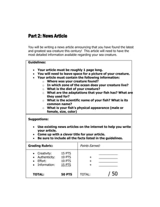 Part 2: News Article
You will be writing a news article announcing that you have found the latest
and greatest sea creature this century! This article will need to have the
most detailed information available regarding your sea creature.
Guidelines:
 Your article must be roughly 1 page long.
 You will need to leave space for a picture of your creature.
 Your article must contain the following information:
o Where was your creature found?
o In which zone of the ocean does your creature live?
o What is the diet of your creature?
o What are the adaptations that your fish has? What are
they used for?
o What is the scientific name of your fish? What is its
common name?
o What is your fish’s physical appearance (male or
female, size, color)
Suggestions:
 Use existing news articles on the internet to help you write
your article.
 Come up with a clever title for your article.
 Be sure to include all the facts listed in the guidelines.
Grading Rubric: Points Earned:
 Creativity: 15 PTS
 Authenticity: 10 PTS +
 Effort: 10 PTS +
 Information: 15 PTS +
TOTAL: 50 PTS TOTAL: / 50
 