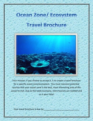 Your mission, if you choose to accept it, is to create a travel brochure
for a specific ocean zone/ecosystem. You must convince potential
tourists that your ocean zone is the best, most interesting area of the
ocean to visit. Due to the weak economy, more tourists are needed and
so is your help!
Your travel brochure is due by:
 