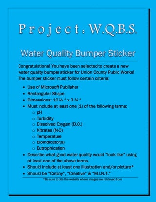 Congratulations! You have been selected to create a new
water quality bumper sticker for Union County Public Works!
The bumper sticker must follow certain criteria:
 Use of Microsoft Publisher
 Rectangular Shape
 Dimensions: 10 ½ “ x 3 ¾ “
 Must include at least one (1) of the following terms:
o pH
o Turbidity
o Dissolved Oxygen (D.O.)
o Nitrates (N-O)
o Temperature
o Bioindicator(s)
o Eutrophication
 Describe what good water quality would “look like” using
at least one of the above terms.
 Should include at least one illustration and/or picture*
 Should be “Catchy”, “Creative” & “M.I.N.T.”
*Be sure to cite the website where images are retrieved from
 