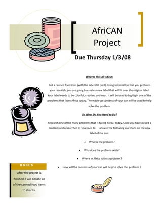 What Is This All About:
Get a canned food item (with the label still on it). Using information that you get from
your research, you are going to create a new label that will fit over the original label.
Your label needs to be colorful, creative, and neat. It will be used to highlight one of the
problems that faces Africa today. The made-up contents of your can will be used to help
solve the problem.
So What Do You Need to Do?
Research one of the many problems that is facing Africa today. Once you have picked a
problem and researched it, you need to answer the following questions on the new
label of the can:
 What is the problem?
 Why does the problem exists?
 Where in Africa is this a problem?
 How will the contents of your can will help to solve the problem.?
After the project is
finished, I will donate all
of the canned food items
to charity.
B O N U S
Due Thursday 1/3/08
AfriCAN
Project
 