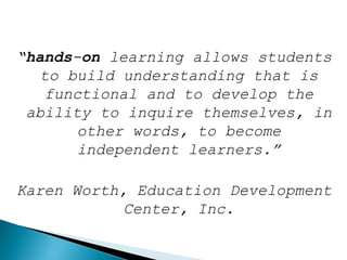 “hands-on learning allows students
to build understanding that is
functional and to develop the
ability to inquire themselves, in
other words, to become
independent learners.”
Karen Worth, Education Development
Center, Inc.
 