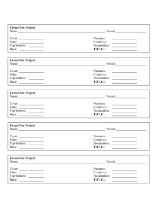 Cereal Box Project
Name:________________________________________________________ Period:____________________
Cover: ________________ Neatness: ________________
Sides: ________________ Creativity: ________________
Top/Bottom: __________ Presentation: ________________
Back: ________________ TOTAL: ________________
Cereal Box Project
Name:________________________________________________________ Period:____________________
Cover: ________________ Neatness: ________________
Sides: ________________ Creativity: ________________
Top/Bottom: __________ Presentation: ________________
Back: ________________ TOTAL: ________________
Cereal Box Project
Name:________________________________________________________ Period:____________________
Cover: ________________ Neatness: ________________
Sides: ________________ Creativity: ________________
Top/Bottom: __________ Presentation: ________________
Back: ________________ TOTAL: ________________
Cereal Box Project
Name:________________________________________________________ Period:____________________
Cover: ________________ Neatness: ________________
Sides: ________________ Creativity: ________________
Top/Bottom: __________ Presentation: ________________
Back: ________________ TOTAL: ________________
Cereal Box Project
Name:________________________________________________________ Period:____________________
Cover: ________________ Neatness: ________________
Sides: ________________ Creativity: ________________
Top/Bottom: __________ Presentation: ________________
Back: ________________ TOTAL: ________________
 