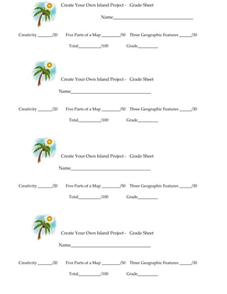Create Your Own Island Project - Grade Sheet
Name____________________________________
Creativity _______/20 Five Parts of a Map _________/50 Three Geographic Features ______/30
Total___________/100 Grade__________
Create Your Own Island Project - Grade Sheet
Name____________________________________
Creativity _______/20 Five Parts of a Map _________/50 Three Geographic Features ______/30
Total___________/100 Grade__________
Create Your Own Island Project - Grade Sheet
Name____________________________________
Creativity _______/20 Five Parts of a Map _________/50 Three Geographic Features ______/30
Total___________/100 Grade__________
Create Your Own Island Project - Grade Sheet
Name____________________________________
Creativity _______/20 Five Parts of a Map _________/50 Three Geographic Features ______/30
Total___________/100 Grade__________
 
