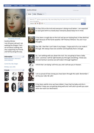 fakebook Home Profile Friends Inbox (1) Settings Log out
Cynthia Winter 5 minutes ago
Wall Info Photos +
March 3
rd
, what a great day. My new baby boy has been born! Thanks for all of
your thoughts.
It’s Day 156 on the trail and everyone is doing much better. I am expected
to soon give birth to a lovely boy! Everyone please keep me in mind.
It has been a rough day on the trail and we are lacking food. A few died last
night because of the harsh weather. RIP Thomas Fillmore. You are in our
thoughts.
Day 146. I feel like I can’t take it any longer, I hope each of us can make it
through. We always have one another and hopefully that is enough.
So, I am walking with you down the trail. You are going to have a baby
soon. I promise I will be right beside you through everything, I know you
are worried but I promise we will make it through together!
I think that I am dying I will miss you and I will see you in heaven.
I am so proud of how strong you have been through this walk. Remember I
am by your side. Be safe!
It has been awhile since we have talked, I have had my baby and she is
healthy! I hope you are getting along well and I will catch up with you soon
when we reach our destination.
View photos of me (34)
Cynthia Winter
I am 26 years old and I am
walking the Oregon Trail. I
am all about cooking and
also supporting my friends
and family along the way.
Information
Relationship Status: Married to
James Anderson
Current City: Vale, Oregon
Birthday: July 6, 1821
Friends
 