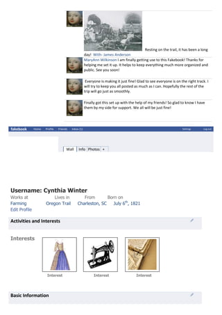 Resting on the trail, it has been a long
day! With- James Anderson
MaryAnn Wilkinson I am finally getting use to this Fakebook! Thanks for
helping me set it up. It helps to keep everything much more organized and
public. See you soon!
Everyone is making it just fine! Glad to see everyone is on the right track. I
will try to keep you all posted as much as I can. Hopefully the rest of the
trip will go just as smoothly.
Finally got this set up with the help of my friends! So glad to know I have
them by my side for support. We all will be just fine!
fakebook Home Profile Friends Inbox (1) Settings Log out
Wall Info Photos +
Username: Cynthia Winter
Works at Lives in From Born on
Farming Oregon Trail Charleston, SC July 6th
, 1821
Edit Profile
Activities and Interests
Interests
Interest Interest Interest
Basic Information
 