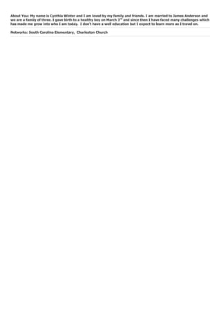 About You: My name is Cynthia Winter and I am loved by my family and friends. I am married to James Anderson and
we are a family of three. I gave birth to a healthy boy on March 3rd
and since then I have faced many challenges which
has made me grow into who I am today. I don’t have a well education but I expect to learn more as I travel on.
Networks: South Carolina Elementary, Charleston Church
 